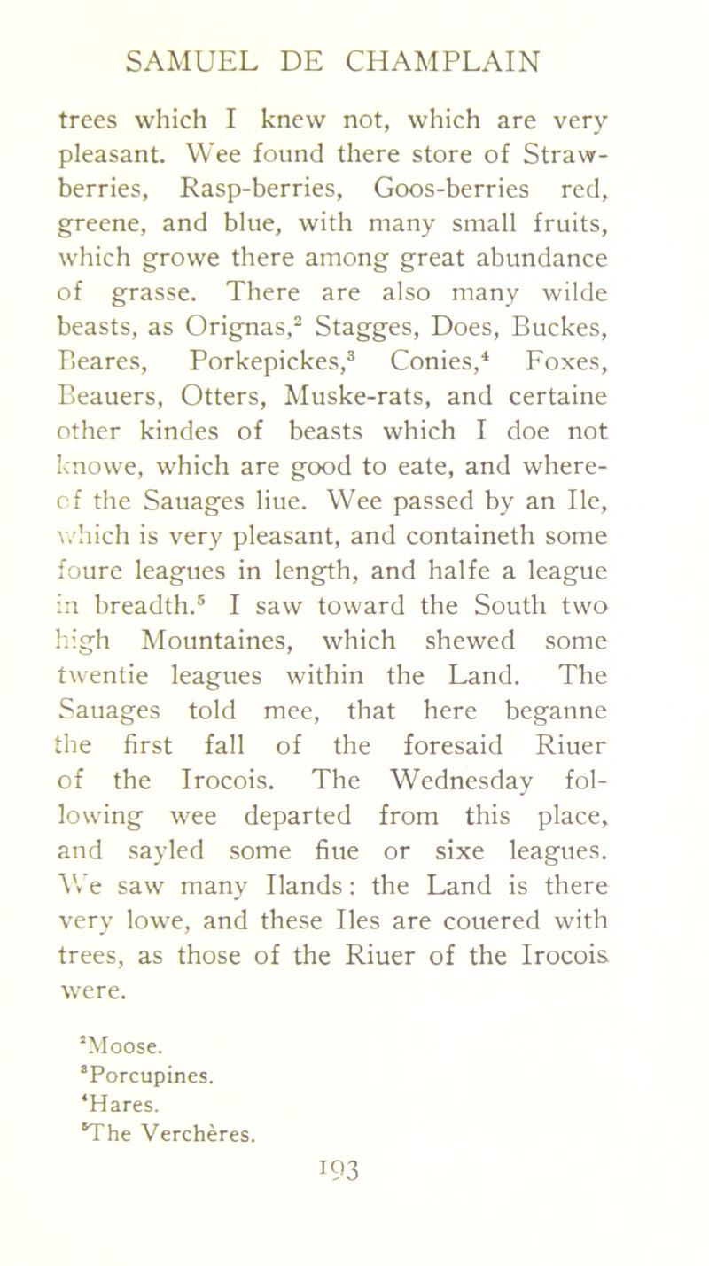trees which I knew not, which are very pleasant. Wee found there store of Straw- berries, Rasp-berries, Goos-berries red, greene, and blue, with many small fruits, which growe there among great abundance of grasse. There are also many wilde beasts, as Orignas,- Stagges, Does, Buckes, Beares, Porkepickes,® Conies,^ Eoxes, Beauers, Otters, Muske-rats, and certaine other kindes of beasts which I doe not knowe, which are good to eate, and where- of the Sauages line. Wee passed by an He, which is very pleasant, and containeth some foure leagues in length, and halfe a league in breadth.® I saw toward the South two high Mountaines, which shewed some twentie leagues within the Land. The Sauages told mee, that here beganne the first fall of the foresaid Riuer of the Irocois. The Wednesday fol- lowing wee departed from this place, and sayled some fiue or sixe leagues. \Ve saw many Hands; the Land is there very lowe, and these lies are couered with trees, as those of the Riuer of the Irocois were. “Moose. ’Porcupines. ‘Hares. “The Vercheres.