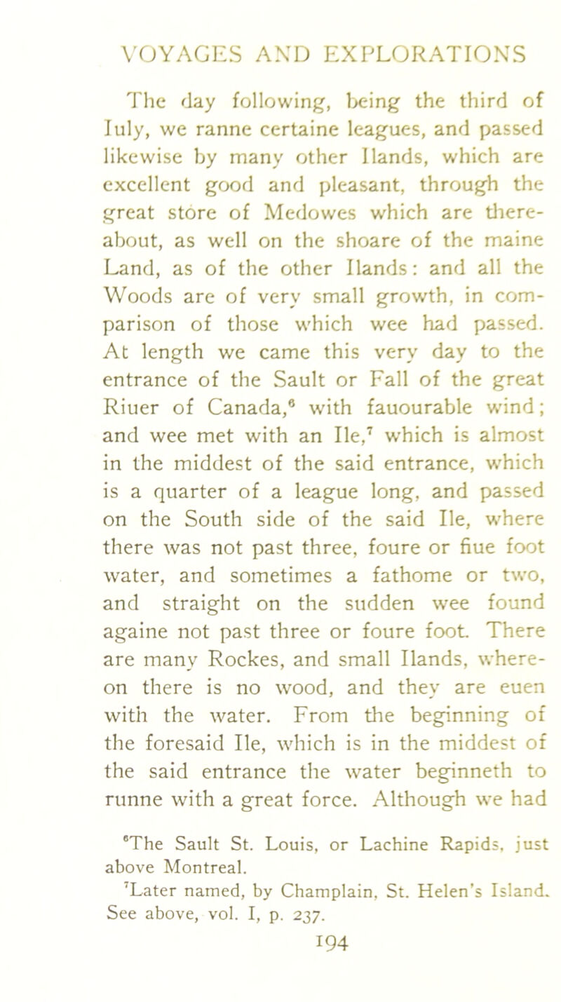 The flay following, l>eing the third of luly, we ranne certaine leagues, and passed likewise by many other Hands, which are excellent good and pleasant, through the great store of Medowes which are tliere- about, as well on the shoare of the maine Land, as of the other Hands: and all the Woods are of very small growth, in com- parison of those which wee had passed. At length we came this very day to the entrance of the Sault or Fall of the great Riuer of Canada,® with fauourable w’ind; and wee met with an He,’ which is almost in the middest of the said entrance, w'hich is a quarter of a league long, and passed on the South side of the said He, where there was not past three, foure or flue foot water, and sometimes a fathome or two, and straight on the sudden wee found againe not past three or foure foot There are many Rockes, and small Hands, where- on there is no wood, and they are euen with the water. From the beginning of the foresaid He, which is in the middest of the said entrance the water beginneth to runne with a great force. Although we had 'The Sault St. Louis, or Lachine Rapids, just above Montreal. 'Later named, by Champlain, St. Helen’s Island. See above, vol. I, p. 237.