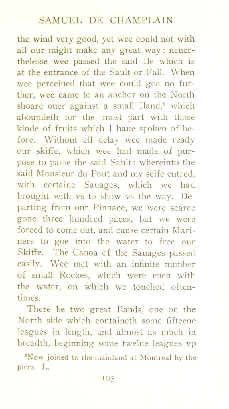 the wind very good, yet wee could not with all our might make any great way ; neuer- thelesse wee passed the said He which is at the entrance of the Sault or Fall. When wee perceiued that wee could goe no fur- ther, wee came to an anchor on the North shoare ouer against a small Hand,® which aboundeth for the most part with those kinde of fruits which I haue spoken of be- fore. Without all delay wee made ready our skiffe, which wee had made of pur- pose to passe the said Sault: whereinto the said Monsieur du Pont and my selfe entred, with certaine Sauages, which we had brought with vs to show vs the way. De- parting from our Pinnace, we were scarce gone three hundred paces, but we were forced to come out, and cause certain Mari- ners to goe into the water to free our Skiffe. The Canoa of the Sauages passed easily. Wee met with an infinite number of small Rockes, which were euen with the water, on which we touched often- times. There be two great Hands, one on the North side which containeth some fifteene leagues in length, and almost as much in breadth, beginning some twelue leagues vp *Now joined to the mainland at Montreal by the piers. L.