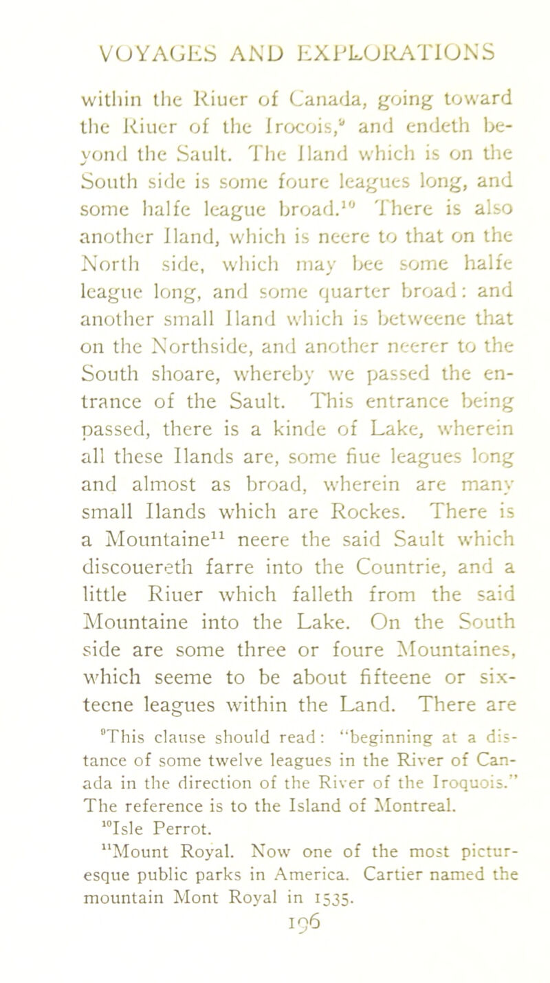 within tlie Riuer of Canada, going toward the Riuer of the Irocois,'”' and endeth be- yond the Sault. Tlie Hand which is on the South side is some foure leagues long, and some halfe league broad.’'’ There is also another Hand, which is neere to that on the North side, which may bee some halfe league long, and some quarter broad; and another small Hand which is betweene that on the Northside, and another neerer to the South shoare, whereb)’ we passed the en- trance of the Sault. This entrance being passed, there is a kinde of Lake, wherein all these Hands are, some flue leagues long and almost as broad, wherein are many small Hands which are Rockes. There is a Mountaine” neere the said Sault which discouereth farre into the Countrie, and a little Riuer which falleth from the said Mountaine into the Lake. On the South side are some three or foure Mountaines, which seeme to be about fifteene or six- teene leagues within the Land. There are “This clause should read : “beginning at a dis- tance of some twelve leagues in the River of Can- ada in the direction of the River of the Iroquois.” The reference is to the Island of Montreal. ’Tsle Perrot. “Mount Royal. Now one of the most pictur- esque public parks in America. Cartier named the mountain Mont Royal in 1535.