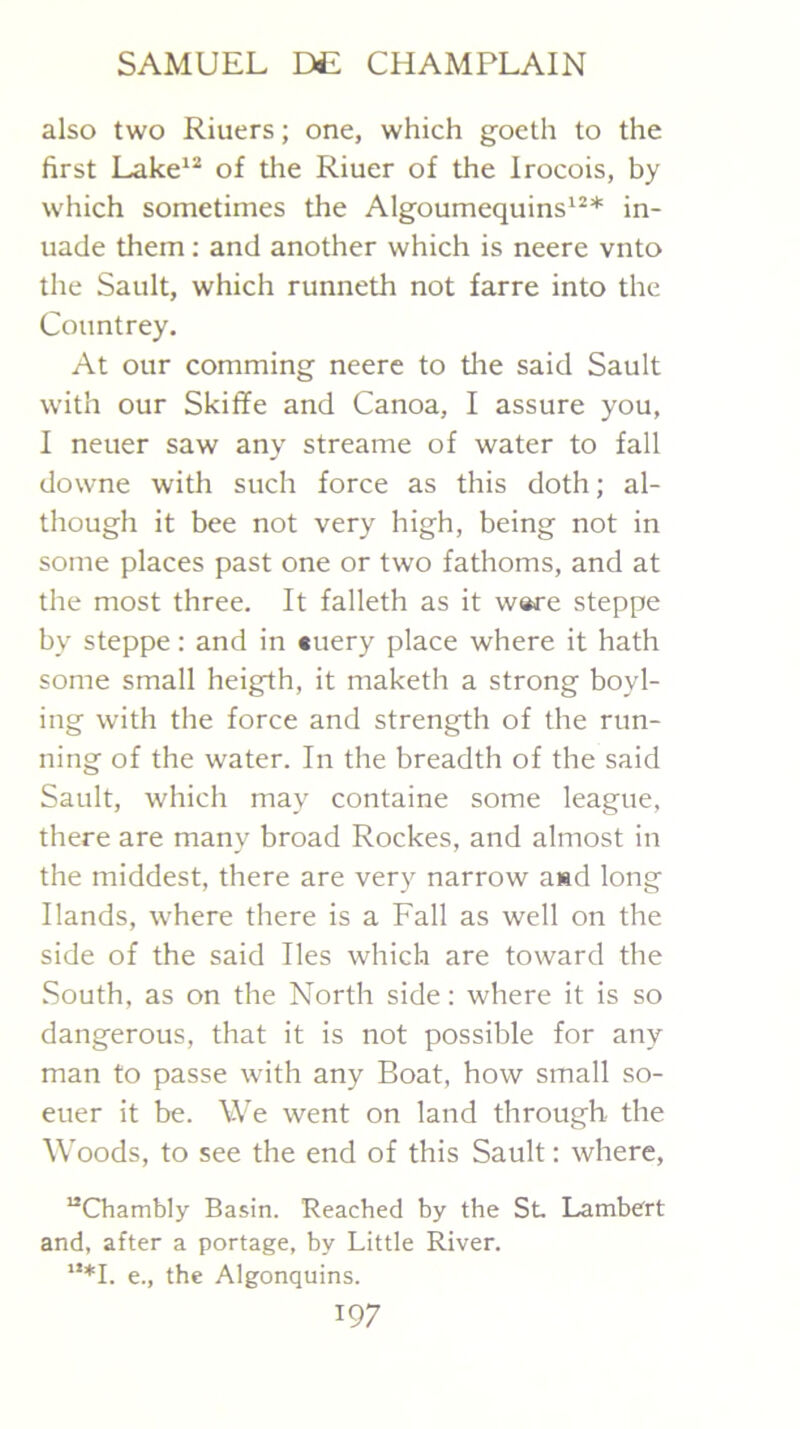 also two Riuers; one, which goeth to the first Lake‘S of the Riuer of the Irocois, by which sometimes the Algoumequins'^* in- uade them; and another which is neere vnto the Sault, which runneth not farre into the Countrey. At our comming neere to tlie said Sault with our Skiffe and Canoa, I assure you, I neuer saw any streame of water to fall downe with such force as this doth; al- though it bee not very high, being not in some places past one or two fathoms, and at the most three. It falleth as it w«re steppe by steppe: and in «uery place where it hath some small heigth, it maketh a strong boyl- ing with the force and strength of the run- ning of the water. In the breadth of the said Sault, which may containe some league, there are many broad Rockes, and almost in the middest, there are very narrow a«d long Hands, where there is a Fall as well on the side of the said lies which are toward the South, as on the North side: where it is so dangerous, that it is not possible for any man to passe with any Boat, how small so- euer it be. We went on land through, the Woods, to see the end of this Sault: where, “Chambly Basin. Reached by the St Lambert and, after a portage, by Little River. ‘**1. e., the Algonquins.