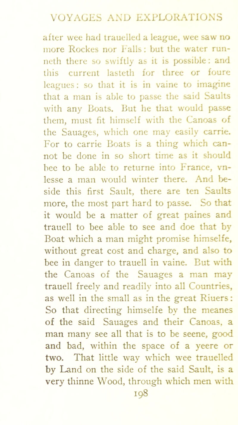 after wee had irauelled a league, wee saw no more Rockes nor halls: but the water run- neth there so swiftly as it is [Xjssible; and tliis current lasteth for three or foure leagues: so that it is in vaine to imagine that a man is able to passe the said Saults with any Boats. But he tliat would passe them, must fit himself with the Canoas of the Sauages, which one may easily carrie. For to carrie Boats is a thing which can- not be done in so short time as it should bee to be able to returne into France, vn- lesse a man would winter there. And be- side this first Sault, there are ten Saults more, the most part hard to passe. So that it would be a matter of great paines and trauell to bee able to see and doe that by Boat which a man might promise himselfe, without great cost and charge, and also to bee in danger to trauell in vaine. But with the Canoas of the Sauages a man may trauell freely and readily into all Countries, as well in the small as in the great Riuers: So that directing himselfe by the meanes of the said Sauages and their Canoas, a man many see all that is to be seene, good and bad, within the space of a yeere or two. That little way which wee trauelled by Land on the side of the said Sault, is a very thinne Wood, through which men with