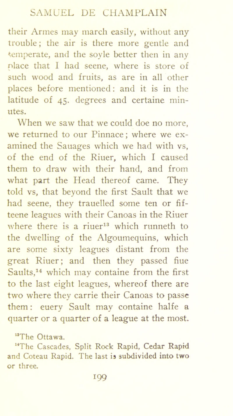 their Amies may march easily, without any trouble; the air is there more gentle and temperate, and the soyle better then in any place that 1 had seene, where is store of such wood and fruits, as are in all other places before mentioned: and it is in the latitude of 45. degrees and certaine min- utes. When we saw that we could doe no more, we returned to our Pinnace; where we ex- amined the Sauages which we had with vs, of the end of the Riuer, which I caused them to draw with their hand, and from what part the Head thereof came. They told vs, that beyond the first Sault that we had seene, they trauelled some ten or fif- teene leagues with their Canoas in the Riuer where there is a riuer^® which runneth to the dwelling of the Algoumequins, which are some sixty leagues distant from the great Riuer; and then they passed fine Saults,^^ which may containe from the first to the last eight leagues, whereof there are two where they carrie their Canoas to passe them: euery Sault may containe halfe a quarter or a quarter of a league at the most. “The Ottawa. “The Cascades, Split Rock Rapid, Cedar Rapid and Coteau Rapid. The last is subdivided into two or three.
