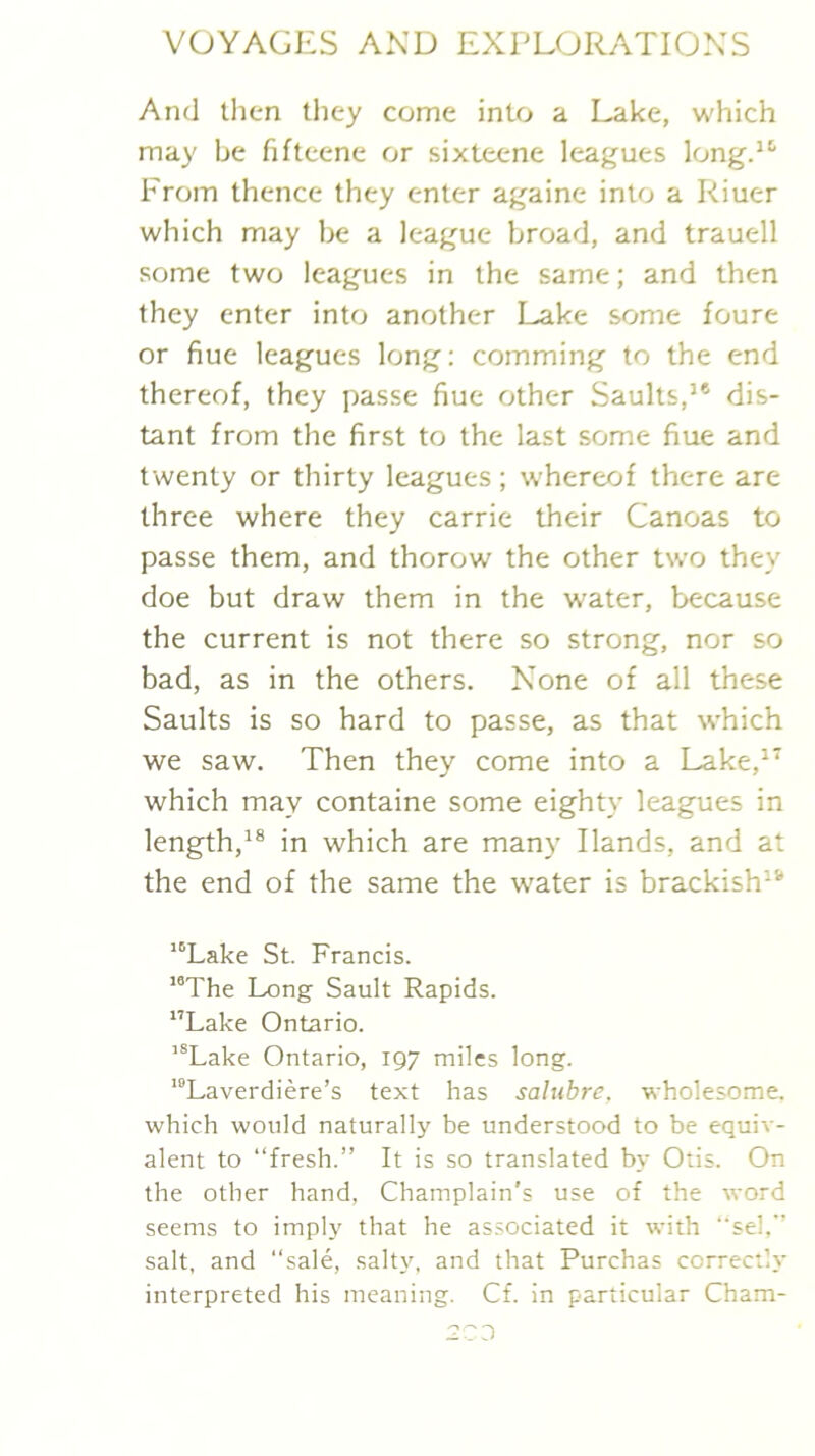 And then tliey come into a Lake, which may be fifteene or sixteene leagues longd* From thence they enter againe into a Riuer which may be a league broad, and trauell some two leagues in the same; and then they enter into another Lake some foure or hue leagues long: comming to the end thereof, they passe hue other Saults,’® dis- tant from the first to the last some fiue and twenty or thirty leagues; whereof there are three where they carrie their Canoas to passe them, and thorow the other two they doe but draw them in the water, because the current is not there so strong, nor so bad, as in the others. None of all these Saults is so hard to passe, as that which we saw. Then they come into a Lake,^^ which may containe some eighty leagues in length,*® in which are many Hands, and at the end of the same the w'ater is brackish*® “Lake St. Francis. '“The Long Sault Rapids. Lake Ontario. “Lake Ontario, 197 miles long. '“Laverdiere’s text has salubre, wholesome, which would naturallj be understood to be equiv- alent to “fresh.” It is so translated by Otis. On the other hand, Champlain's use of the word seems to imply that he associated it with sel.” salt, and “sale, salty, and that Purchas correctly interpreted his meaning. Cf. in particular Cham-