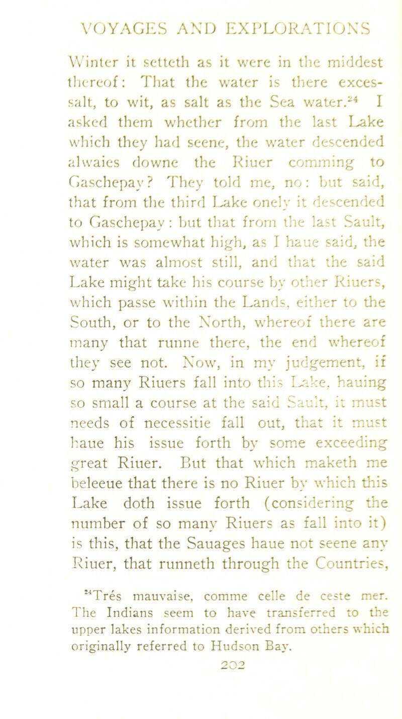 Winter it setteth as it were in tlie middest thereof; Tliat the water is there exces- salt, to wit, as salt as the Sea waterP^ I asked them whether from the last Lake which they had scene, the water descended alwaies downe the Riuer comming to Gaschepay ? They told me, no: but said, that from the third I^ke onely it descended to Gaschei)ay: hut that from the last Sault, which is somewhat high, as I haue said, the water was almost still, and that the said Lake might take his course by other Riuers, which passe within the Lands, either to the South, or to the North, whereof there are many that runne there, the end whereof they see not. Now, in my judgement, if so many Riuers fall into this Lake, hauing so small a course at the said Sauit, it must needs of necessitie fall out, that it must haue his issue forth by some exceeding great Riuer. But that which maketh me beleeue that there is no Riuer by which this Lake doth issue forth (considering the number of so many Riuers as fall into it) is this, that the Sauages haue not scene any Riuer, that runneth through the Countries, “Tres mauvaise, comme celle de ceste mer. Tlie Indians seem to have transferred to the upper lakes information derived from others which originally referred to Hudson Baj'.
