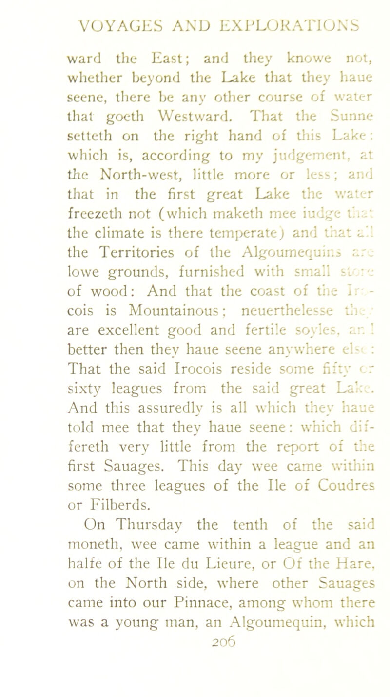 ward tlie East; and they knowe not, whether beyond the Lake that they haue scene, there be any otlier course of water tlial gocth Westward. That the Sunne setteth on the right hand of this Lake; which is, according to my judgement, at tlie North-west, little more or less; and that in the first great Lake the water freezetli not (which maketh mee iudge t'.ia; the climate is there temperate; and that a',’ the Territories of the Algoumequir.s a.'j lowe grounds, furnished with small si're of wood: And that the coast of the ir - cois is Mountainous; neuerthelesse ih..- are excellent good and fertile soyles. ar. better then they haue seene anywhere els' : That the said Irocois reside some fifty er sixty leagues from the said great Lai:.. And this assuredly is all which they haue told mee that they haue seene: which dif- fereth very little from the report of the first Sauages. This day wee came within some three leagues of the He of Coudres or Filberds. On Thursday the tenth of the said moneth, wee came within a league and an halfe of the He du Lieure, or Of the Hare, on the North side, where other Sauages came into our Pinnace, among whom there was a young man, an .^Igoumequin, which