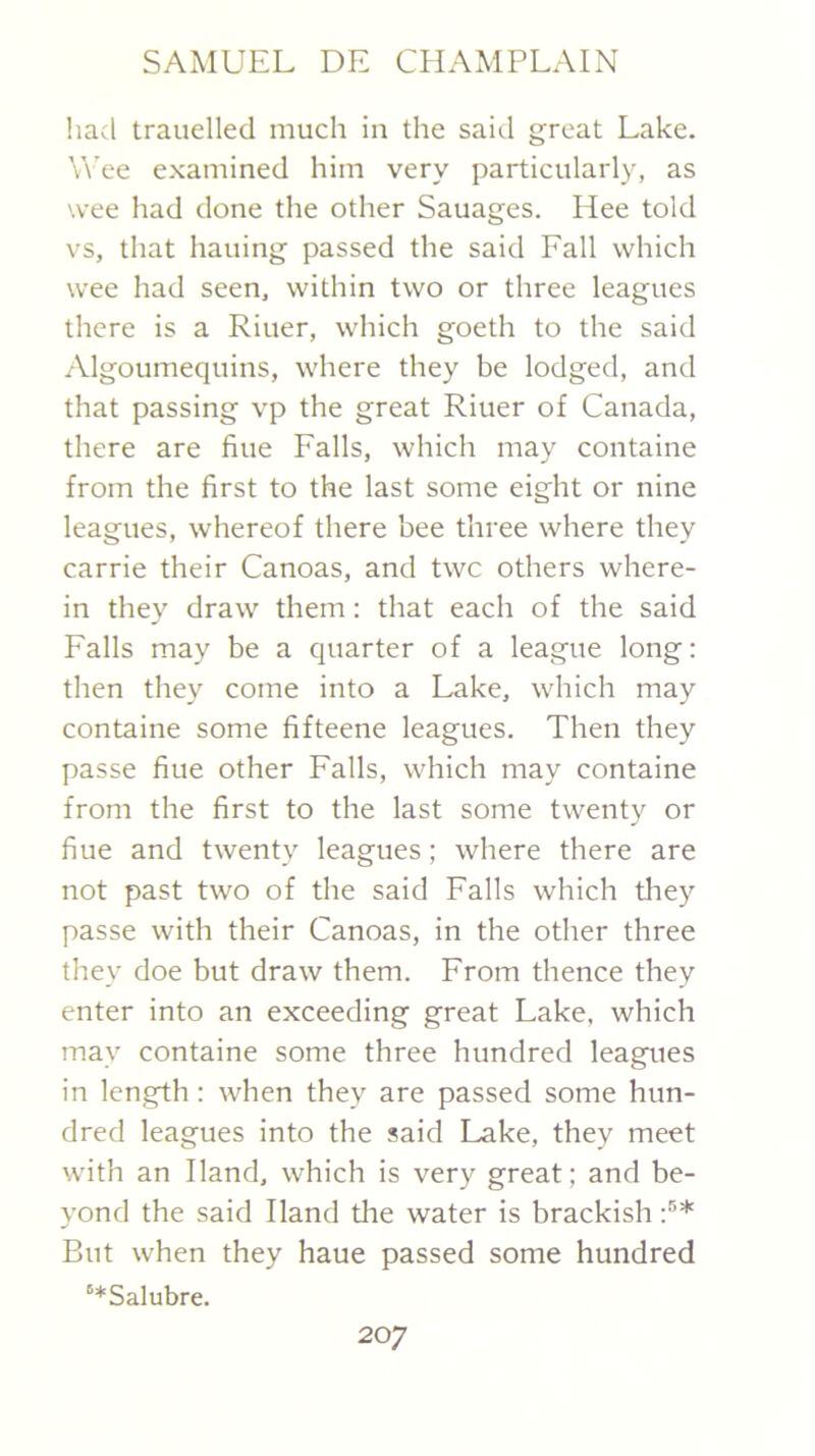 had trauelled much in the said great Lake. W'ee examined him very particularly, as wee had done the other Sauages. Hee told vs, that hailing passed the said Fall which wee had seen, within two or three leagues there is a Riuer, which goeth to the said Algoumequins, where they be lodged, and that passing vp the great Riuer of Canada, there are fine Falls, which may containe from the first to the last some eight or nine leagues, whereof there bee three where they Carrie their Canoas, and twc others where- in they draw them: that each of the said Falls may be a quarter of a league long: then they come into a Lake, which may containe some fifteene leagues. Then they passe fine other Falls, which may containe from the first to the last some twenty or fine and twenty leagues; where there are not past two of the said Falls which tliey passe with their Canoas, in the other three they doe but draw them. From thence they enter into an exceeding great Lake, which may containe some three hundred leagues in length; when they are passed some hun- dred leagues into the said Lake, they meet with an Hand, which is very great; and be- yond the said Hand the water is brackish But when they haue passed some hundred “*Salubre.