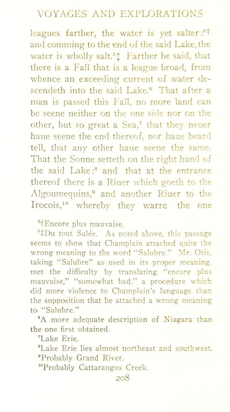 leagues farther, the water is yet salter :''t and comming to the-end of the said Lake, the water is wholly salt.'’+ h^arther he said, that there is a P'all that is a league broad, from whence an exceeding current of water de- scendeth into the said Lake.® That after a man is passed this Pall, no more land can be scene neither on the one side nor on the other, but so great a Sea,’ that they neuer haue scene the end thereof, nor haue heard tell, that any other haue scene the same. That the Sonne setteth on the right hand of the said Lakeand that at the entrance thereof there is a Riuer which goeth to the Algoumequins,® and another Riuer to the Irocois,’® whereby they warre the one “fEncore plus mauvaise. '‘+Du tout Salee. As noted above, this passage seems to show that Champlain attached quite the wrong meaning to the word “Salubre.” Mr. Otis, taking “Salubre” as used in its proper meaning, met the difficulty by translating “encore plus mauvaise,” “somewhat bad,” a procedure which did more violence to Champlain’s language than the supposition that he attached a wrong meaning to “Salubre.” ‘A more adequate description of Niagara than the one first obtained. 'Lake Erie. “Lake Erie lies almost northeast and southwest “Probably Grand River. “Probably Cattaraugus Creek.