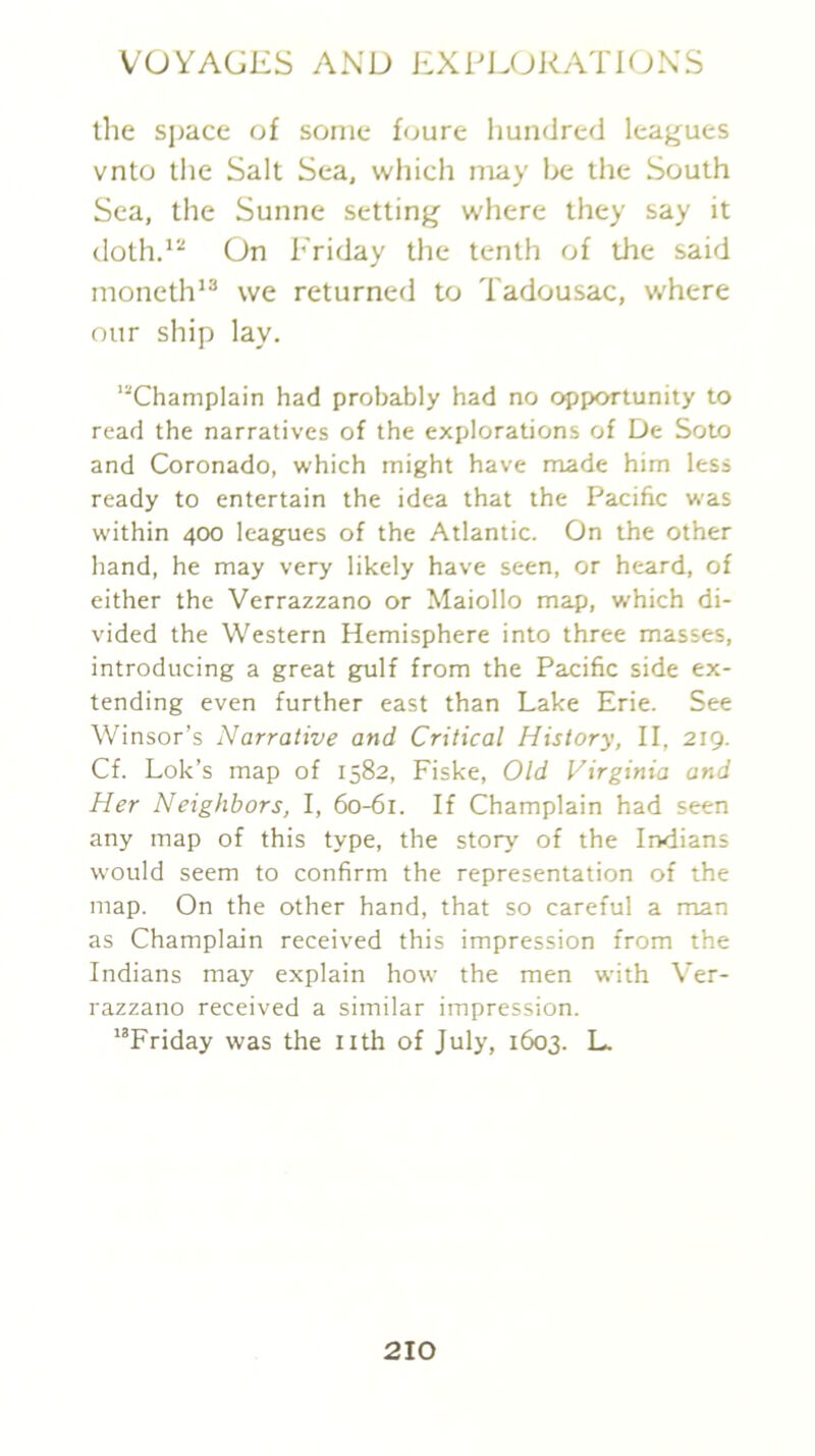the sjjace of some foure hundred leagues vnto the Salt Sea, which may he the South Sea, the Sunne setting where they say it doth.*^ On Friday the tenth of the said moneth*® we returned to Tadousac, where our ship lay. ’“Champlain had probably had no opportunity to read the narratives of the explorations of De Soto and Coronado, which might have made him less ready to entertain the idea that the Pacific was within 400 leagues of the Atlantic. On the other hand, he may very likely have seen, or heard, of either the Verrazzano or Maiollo map, which di- vided the Western Hemisphere into three masses, introducing a great gulf from the Pacific side ex- tending even further east than Lake Erie. See Winsor’s Narrative and Critical History, II, 219. Cf. Lok’s map of 1582, Fiske, Old Virginia and Her Neighbors, I, 60-61. If Champlain had seen any map of this type, the story of the Indians would seem to confirm the representation of the map. On the other hand, that so careful a man as Champlain received this impression from the Indians may explain how the men with Ver- razzano received a similar impression. ’’Friday was the nth of July, 1603. L.