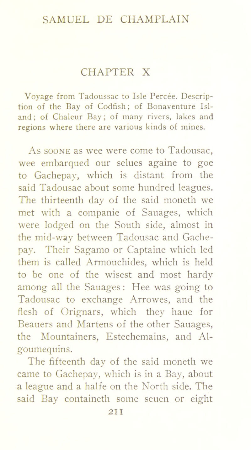 CHAPTER X Voyage from Tadoussac to Isle Percee. Descrip- tion of the Bay of Codfish; of Bonaventure Isl- and ; of Chaleur Bay; of many rivers, lakes and regions where there are various kinds of mines. As sooNE as wee were come to Tadousac, wee embarqued our selues againe to goe to Gachepay, which is distant from the said Tadousac about some hundred leagues. The thirteenth day of the said moneth we met with a companie of Sauages, which were lodged on the South side, almost in the mid-way between Tadousac and Gache- pay. Their Sagamo or Captaine which led them is called Armouchides, which is held to be one of the wisest and most hardy among all the Sauages: Hee was going to Tadousac to exchange Arrowes, and the flesh of Orignars, which they haue for Beauers and Martens of the other Sauages, the Mountainers, Estechemains, and Al- goumequins. The fifteenth day of the said moneth we came to Gachepay, which is in a Bay, about a league and a halfe on the North side. The said Bay containeth some seuen or eight 2II