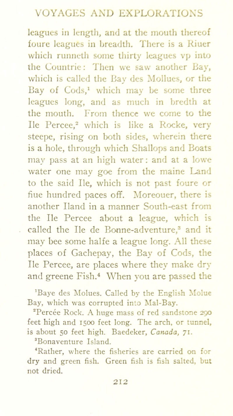 leagues in length, and at the mouth thereof foure leagues in breadth. There is a Riuer which runneth some thirty leagues vp into the Countrie; Then we saw another Bay, which is called the Bay des Mollues, or the Bay of Cods,' which may be some three leagues long, and as much in bredth at the mouth, h'rom thence we come to the He Percee,* which is like a Rocke, very steepe, rising on both sides, wherein tliere is a hole, through which Shallops and Boats may pass at an high water: and at a lowe water one may goe from the maine Land to the said He, which is not past foure or hue hundred paces off. Moreouer, there is another Hand in a manner South-east from the He Percee about a league, which is called the He de Bonne-adventure,® and it may bee some halfe a league long. All these places of Gachepay, the Bay of Cods, the He Percee, are places where they make dry and greene Fish.'* When you are passed the ’Baye des Molues. Called bj' the English Molue Bay, which was corrupted into Mai-Bay. Percee Rock. A huge mass of red sandstone 290 feet high and 1500 feet long. The arch, or tunnel, is about 50 feet high. Baedeker, Canada, “i. ®Bonaventure Island. ^Rather, where the fisheries are carried on for dry and green fish. Green fish is fish salted, but not dried.