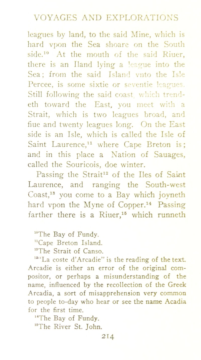 leagues l)y land, to the said Mine, wliich is liard vpon the Sea shoare on the South side.’ At the mouth of the said Riuer, tliere is an Hand lying a ’e-Tue into the Sea; from the said Island vnto the Isle Percee, is some sixtie or seventie leagues. Still following the said coast v.liich trend- eth toward the East, you meet with a Strait, which is two leagues broad, and hue and twenty leagues long. On the East side is an Isle, which is called the Isle of Saint Laurence,” where Cape Breton is; and in this place a Nation of Sauages, called the Souricois, doe winter. Passing the Strait” of the lies of Saint Laurence, and ranging the South-west Coast,’* you come to a Bay which joyneth hard vpon the Myne of Copper.” Passing farther there is a Riuer,which runneth ’The Bay of Fundy. Cape Breton Island. The Strait of Canso. “La coste d’Arcadie” is the reading of the text, Arcadie is either an error of the original com- positor, or perhaps a misunderstanding of the name, influenced by the recollection of the Greek Arcadia, a sort of misapprehension very common to people to-day who hear or see the name Acadia for the first time. The Bay of Fundy. The River St. John.
