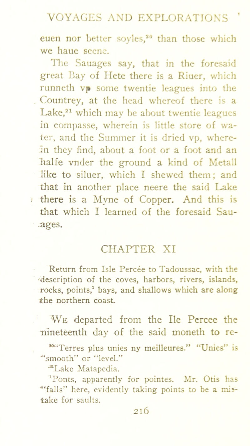 eucn nor l^etter soyles,^ than those which we haue scene. Tlie Sauages say, that in the foresaid great Pay of I fete there is a Riuer, which runneth vp some twentie leagues into the Countrey, at the head w'herc'fjf there is a T^ke,^^ which may he alxiut twentie leagues in compasse, wherein is little store of wa- ter, and the Summer it is dried vp, where- in they find, about a foot or a foot and an halfe vnder the ground a kind of Metall like to siluer, which I shewed them; and that in another place neere the said Lake ) there is a Myne of Copper. And this is that which I learned of the foresaid Sau- .ages. CHAPTER XI Return from Isle Percee to Tadoussac, with the 'description of the coves, harbors, rivers, islands, rocks, points,' bays, and shallows which are along the northern coast We departed from the He Percee the •nineteentli day of the said moneth to re- ““Terres plus unies ny meilleures.” “Unies” is ■“smooth” or “level.” “‘Lake Matapedia. ‘Fonts, apparently for pointes. Mr. Otis has ■“falls” here, evidently taking points to be a mis- take for saults.