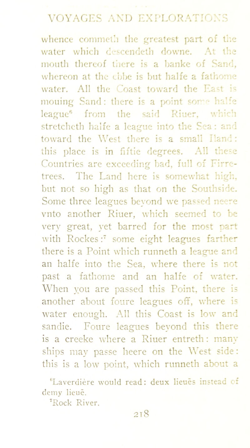 ‘3 VOVAGRS .\XD EXI-LORATIOX: vvlience comnietli the j:jrcatest part of l’;:e water which ch.-scendeth downe. At the iiioiitli lliercof liicre is a Ijanke of Sand, whereon at the cijhe is hut lialfe a fathome water. All the Coast toward the Ea't i' moiling .Sand: there is a point som^- halfe league'’’ from the said Riuer. which stretcheth hialfe a league into the Sea: and toward the W'est there is a small Hand: this place is in fiftie degrees. All these Countries are exceeding had, full of Eirre- trees. The Land here is somewhat high., but not so high as that on the Southside. Some three leagues beyond we passed neere vnto another Riuer, which seemed to be very great, yet barred for the most part with Rockes:’ some eight leagues farther there is a Point which runneth a leagije and an halfe into the Sea, where there is not past a fathorne and an halfe of water. \\dien you are passed this Point, there is another about foure leagues off, where is water enough. All this Coast is low and sandie. Foure leagues beyond this there is a creeke where a Riuer entreth: many ships may passe heere on the West side: this is a low point, which runneth about a ‘'Laverdiere would read: deux lieues instead cr demy lieue. ’Rock River. 2t8