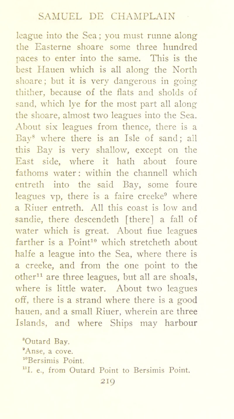 league into the Sea; you must runne along the Easterne shoare some three hundred paces to enter into the same. Tliis is the best Hauen which is all along the North shoare; but it is very dangerous in going thither, because of the flats and sholds of sand, which lye for the most part all along the shoare, almost two leagues into the Sea. About six leagues from thence, there is a Bay® where there is an Isle of sand; all this Bay is very shallow, except on the East side, where it hath about foure fathoms water: within the channell which entreth into the said Bay, some foure leagues vp, there is a faire creeke® where a Riuer entreth. All this coast is low and sandie, there descendeth [there] a fall of water which is great. About flue leagues farther is a Point'® which stretcheth about halfe a league into the Sea, where there is a creeke, and from the one point to the other are three leagues, but all are shoals, where is little water. About two leagues off, there is a strand where there is a good hauen, and a small Riuer, wherein are three Islands, and where Ships may harbour “Outard Bay. 'Anse, a cove. ‘“Bersimis Point. ”1. e., from Outard Point to Bersimis Point.