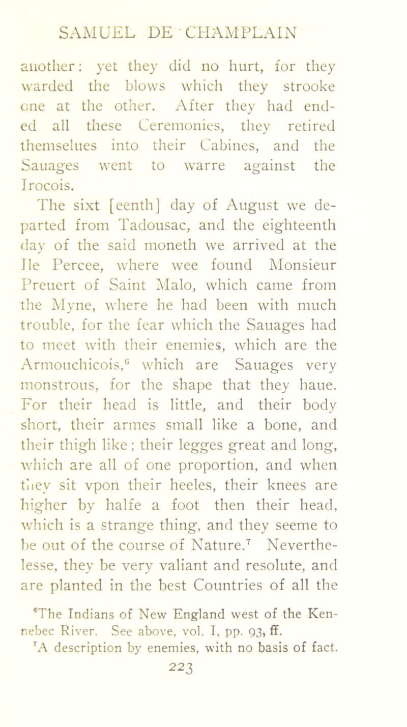 another; yet they did no hurt, for they warded the blows which they strooke one at the other. After tliey had end- ed all these Ceremonies, they retired themselues into their Cabines, and the Sauages went to warre against the Jrocois. The sixt [eenth] day of August we de- parted from Tadousac, and tlie eighteenth day of the said moneth we arrived at the He Percee, where wee found Monsieur Preuert of Saint Malo, which came from the Myne, where he had been with much trouble, for the fear which the Sauages had to meet with their enemies, which are the Armouchicois,® which are Sauages very monstrous, for the shape that they haue. For their head is little, and their body short, their armes small like a bone, and their thigh like; their legges great and long, which are all of one proportion, and when tiiey sit vpon their heeles, their knees are higher by halfe a foot then their head, which is a strange thing, and they seeme to 1)e out of the course of Nature.^ Neverthe- lesse, they be very valiant and resolute, and are planted in the best Countries of all the ‘The Indians of New England west of the Ken- nebec River. See above, vol. I, pp. 93, ff. 'A description by enemies, with no basis of fact.