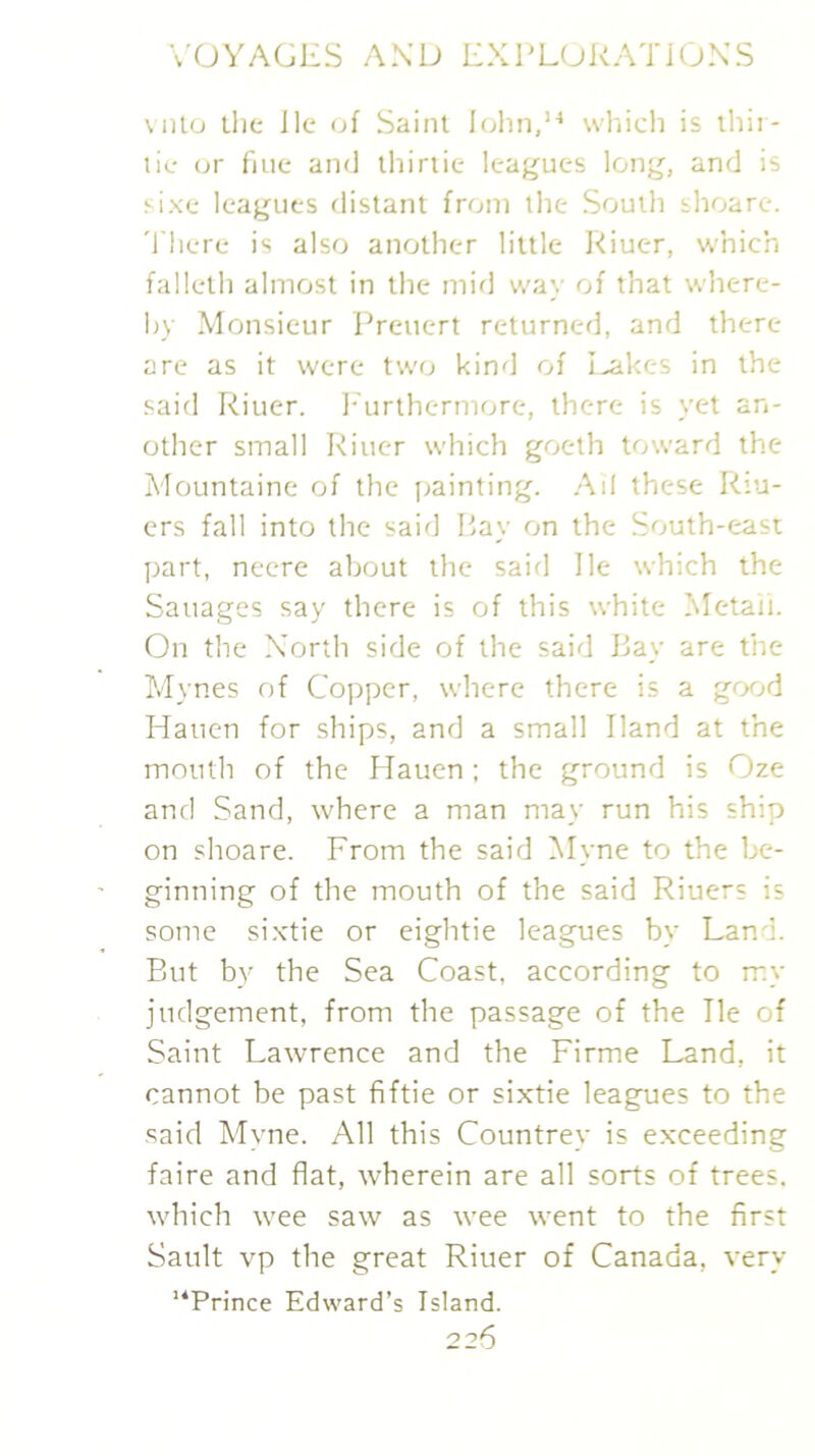 vnto llic Jle of Saint Rjhn,’^ whicli is ihir- tic or fine and ihirtie lea^^ues long, and is sixe leagues distant from the South thoare. 'I'here is also another little Riuer, which falleth almost in the mid way of that where- by Monsieur Preuert returned, and there are as it were two kind of I^kes in the said Riuer. I-'urthermore, there is yet an- other small Riuer which goeth toward the Mountaine of the jjainting. Ail these Riu- ers fall into the said P>ay on the South-east part, neere about the saifl He which the Sauages say there is of this white Metaii. On the North side of the said Bay are the Mynes of Copper, where there is a grxjd Haiien for ships, and a small Hand at the mouth of the Hauen ; the ground is Oze and Sand, where a man may run his ship on shoare. From the said Myne to the be- ginning of the mouth of the said Riuers is some si.xtie or eightie leagues by Land. But by the Sea Coast, according to my judgement, from the passage of the He of Saint Lawrence and the Firme Land, it cannot be past fiftie or sixtie leagues to the said Myne. All this Countrey is exceeding faire and flat, wherein are all sorts of trees, which wee saw as wee went to the first Sault vp the great Riuer of Canada, very “Prince Edward’s Island.