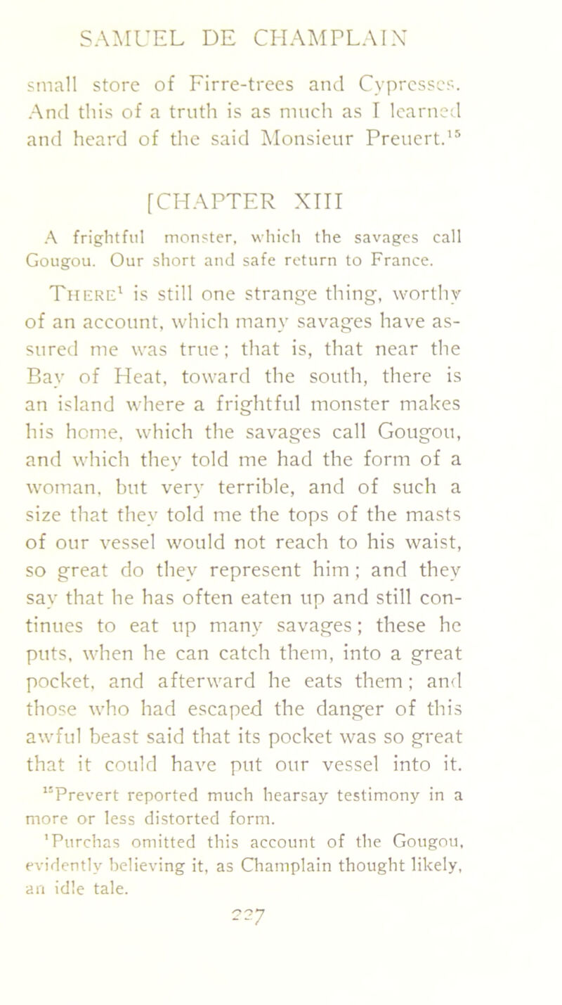 small store of Firre-trees and Cypresses. ■And this of a truth is as much as T learned and heard of the said Ivlonsieur Preuert.’® [CHAPTER XIII A frightful monster, which the savages call Gougou. Our short and safe return to France. There' is still one strange thing, worthy of an account, which many savages have as- sured me was true; that is, that near the Bay of Heat, toward the south, there is an island where a frightful monster makes his home, which the savages call Gougou, and which they told me had the form of a woman, but ver}' terrible, and of such a size that they told me the tops of the masts of our vessel would not reach to his waist, so great do they represent him; and they say that he has often eaten up and still con- tinues to eat up many savages; these he puts, when he can catch them, into a great pocket, and afterward he eats them; an<l those who had escaped the danger of this awful beast said that its pocket was so great that it could have put our vessel into it. “Prevert reported much hearsay testimony in a more or less distorted form. 'Purchas omitted this account of the Gougou, evidently believing it, as Champlain thought likely, an idle tale.
