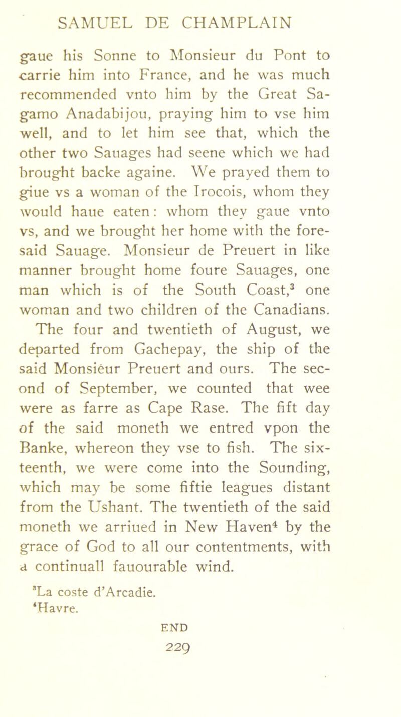 gaue his Sonne to Monsieur du Pont to Carrie him into France, and he was much recommended vnto him by the Great Sa- gamo Anadabijou, praying him to vse him well, and to let him see that, which the other two Sauages had seene which we had brought backe againe. We prayed them to giue vs a woman of the Irocois, whom they would haue eaten: whom they gaue vnto vs, and we brought her home with the fore- said Sauage. Monsieur de Preuert in like manner brought home foure Sauages, one man which is of the South Coast,* one woman and two children of the Canadians. The four and twentieth of August, we departed from Gachepay, the ship of the said Monsieur Preuert and ours. The sec- ond of September, we counted that wee were as farre as Cape Rase. The fift day of the said moneth we entred vpon the Banke, whereon they vse to fish. The six- teenth, we were come into the Sounding, which may be some fiftie leagues distant from the Ushant. The twentieth of the said moneth we arriued in New Haven^ by the grace of God to all our contentments, with a continuall fauourable wind. *La coste d’Arcadie. ‘Havre. END