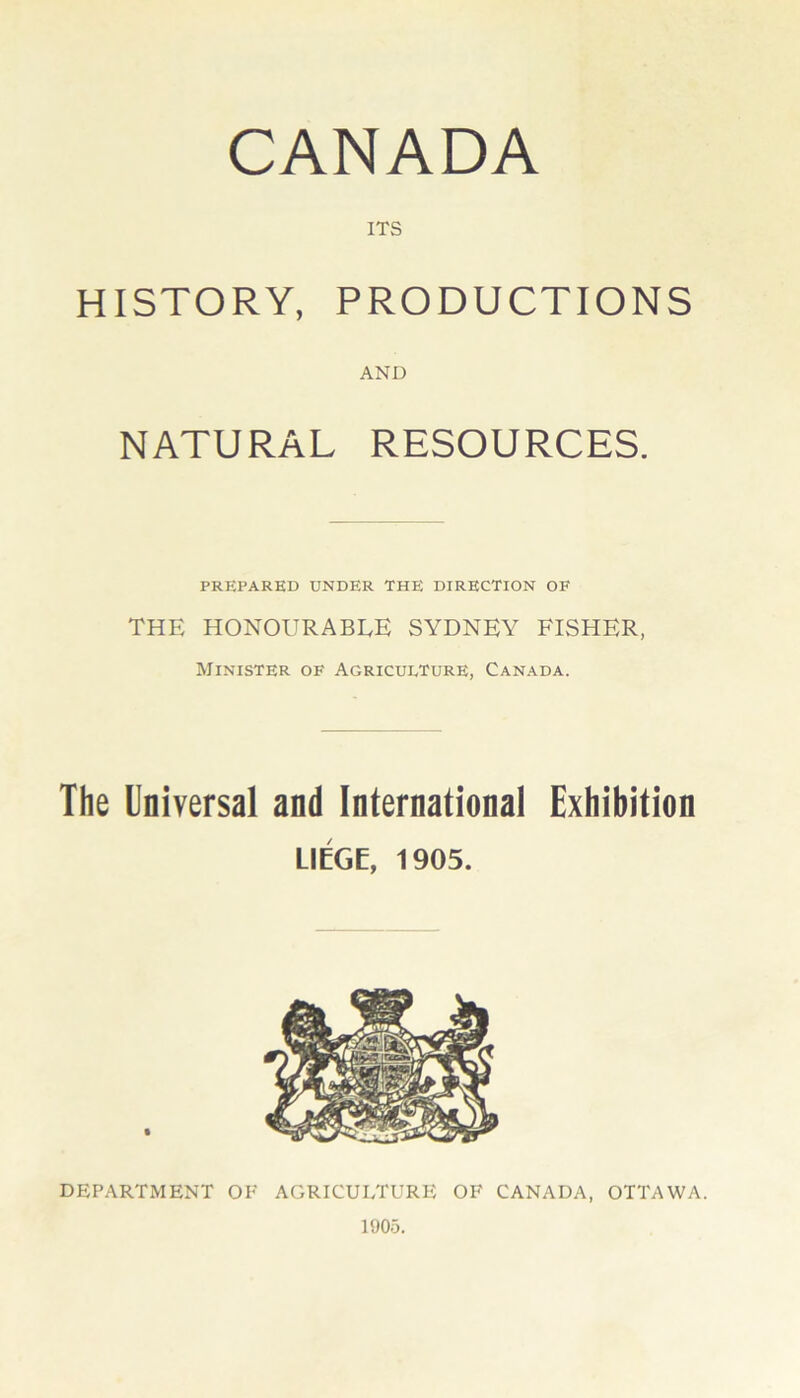 CANADA ITS HISTORY, PRODUCTIONS AND NATURAL RESOURCES. PREPARED UNDER THE DIRECTION OF THE honourable SYDNEY FISHER, Minister of Agriculture, Canada. The Universal and International Exhibition LIEGE, 1905. DEPARTMENT OF AGRICULTURE OF CANADA, OTTAWA. 1905.