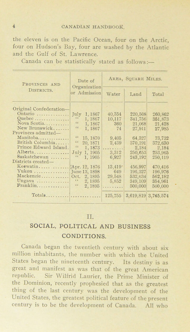 the eleven is on the Pacific Ocean, four on the Arctic, four on Hudson’s Bay, four are washed by the Atlantic and the Gulf of St. Lawrence. Canada can be statistically stated as follows:— Province-s and Date of Organization or Admission Area, Square Miles. Districts. Water Land Total Original Confederation— Ontario July 1,1867 40,354 220,508 260,862 Quebec “ 1,1867 10,117 341,756 361,873 Nova Scotia “ 1, 1867 360 21,068 21,428 New Brunswick “ 1, 1867 74 27,911 27,985 Provinces admitted— Manitoba “ 15,1870 9,405 64,327 73,732 British Columbia “ 20,1871 2,439 370,191 372,630 Prince Edward Island. “ 1,1873 2,184 2,184 Alberta July 1, 1905 3,312 250,653 253,965 Saskatchewan “ 1, 1905 6,927 243,192 250,119 Districts created— Keewatin ■Apr. 12, 1876 13,419- 456,997 470,416 Yukon June 13, 1898 649 196,327 196,976 Mackenzie Oct. 2,1895 29,548 532,634 562,182 Ungava “ 2,1895 5,852 349,109 354,961 Franklin “ 2,1895 500,000 3,619,819 500,000 3,746,574 Totals 125,755 II. SOCIAL, POLITICAL AND BUSINESS CONDITIONS. Canada began the twentieth century with about six million inhabitants, the number with which the United States began the nineteenth century. Its destiny is as great and manifest as was that of the great American republic. Sir Wilfrid Laurier, the Prime Minister of the Dominion, recently prophesied that as the greatest thing of the last century was the development of the United States, the greatest political feature of the present century is to be the development of Canada. All who