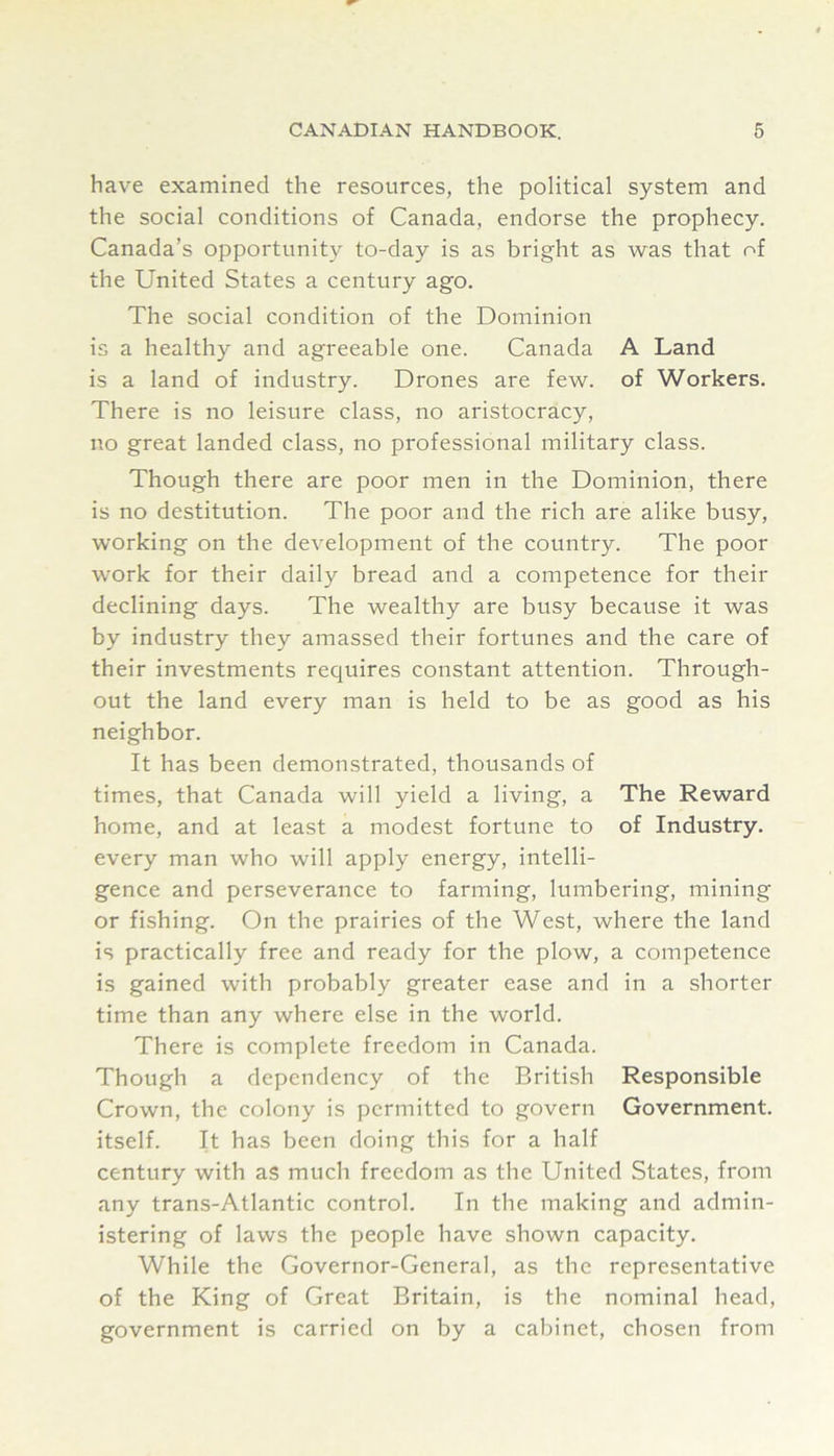 have examined the resources, the political system and the social conditions of Canada, endorse the prophecy. Canada’s opportunity to-day is as bright as was that of the United States a century ago. The social condition of the Dominion is a healthy and agreeable one. Canada A Land is a land of industry. Drones are few. of Workers. There is no leisure class, no aristocracy, no great landed class, no professional military class. Though there are poor men in the Dominion, there is no destitution. The poor and the rich are alike busy, working on the development of the country. The poor work for their daily bread and a competence for their declining days. The wealthy are busy because it was by industry they amassed their fortunes and the care of their investments requires constant attention. Through- out the land every man is held to be as good as his neighbor. It has been demonstrated, thousands of times, that Canada will yield a living, a The Reward home, and at least a modest fortune to of Industry, every man who will apply energy, intelli- gence and perseverance to farming, lumbering, mining or fishing. On the prairies of the West, where the land is practically free and ready for the plow, a competence is gained with probably greater ease and in a shorter time than any where else in the world. There is complete freedom in Canada. Though a dependency of the British Responsible Crown, the colony is permitted to govern Government, itself. It has been doing this for a half century with as much freedom as the United States, from any trans-Atlantic control. In the making and admin- istering of laws the people have shown capacity. While the Governor-General, as the representative of the King of Great Britain, is the nominal head, government is carried on by a cabinet, chosen from