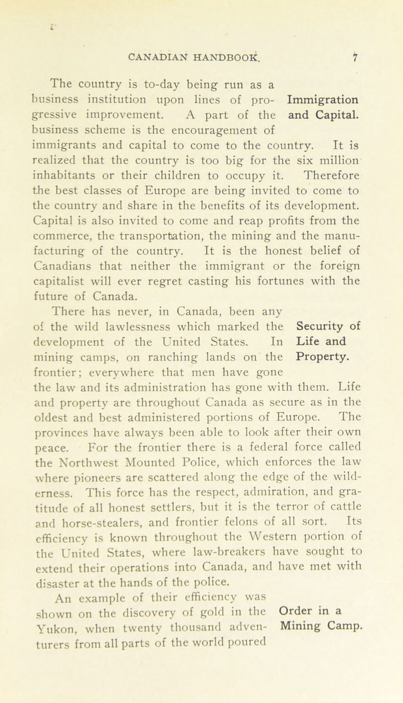 The country is to-day being run as a business institution upon lines of pro- Immigration gressive improvement. A part of the and Capital, business scheme is the encouragement of immigrants and capital to come to the country. It is realized that the country is too big for the six million inhabitants or their children to occupy it. Therefore the best classes of Europe are being invited to come to the country and share in the benefits of its development. Capital is also invited to come and reap profits from the commerce, the transportation, the mining and the manu- facturing of the country. It is the honest belief of Canadians that neither the immigrant or the foreign capitalist will ever regret casting his fortunes with the future of Canada. There has never, in Canada, been any of the wild lawlessness which marked the Security of development of the United States. In Life and mining camps, on ranching lands on the Property, frontier; everywhere that men have gone the law and its administration has gone with them. Life and property are throughout Canada as secure as in the oldest and best administered portions of Europe. The provinces have always been able to look after their own peace. For the frontier there is a federal force called the Northwest Mounted Police, which enforces the law where pioneers are scattered along the edge of the wild- erness. This force has the respect, admiration, and gra- titude of all honest settlers, but it is the terror of cattle and horse-stealers, and frontier felons of all sort. Its efficiency is known throughout the Western portion of the United States, where law-breakers have sought to extend their operations into Canada, and have met with disaster at the hands of the police. An example of their efficiency was shown on the discovery of gold in the Order in a Yukon, when twenty thousand adven- Mining Camp, turers from all parts of the world poured