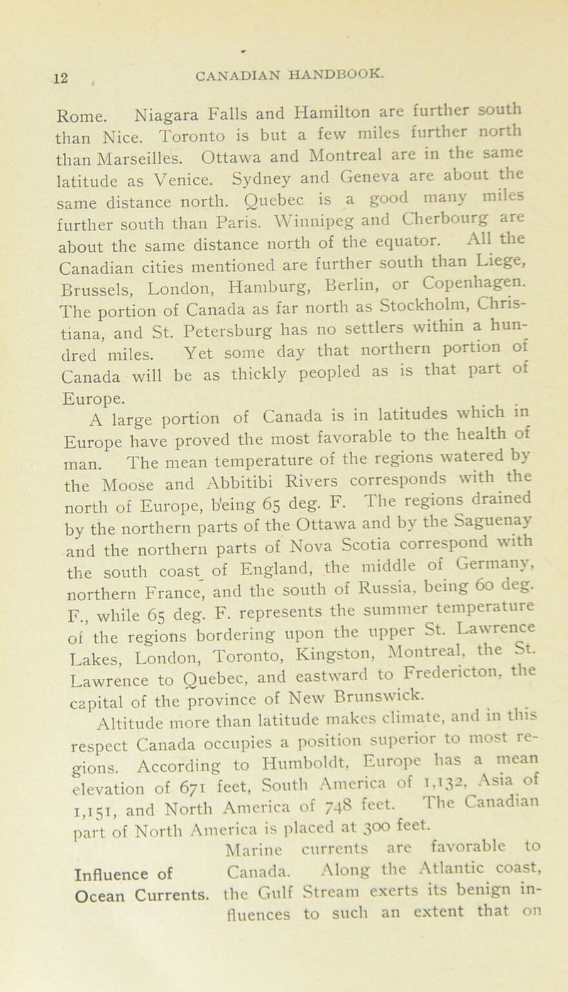 Rome. Niagara Falls and Hamilton are further south than Nice. Toronto is but a few miles further north than Marseilles. Ottawa and Montreal are in the same latitude as Venice. Sydney and Geneva are about the same distance north. Quebec is a good many miles further south than Paris. Winnipeg and Cherbourg are about the same distance north of the equator. All the Canadian cities mentioned are further south than Liege, Brussels, London, Hamburg, Berlin, or Copenhagen. The portion of Canada as far north as Stockholm, Chris- tiana, and St. Petersburg has no settlers within a hun- dred miles. Yet some day that northern portion of Canada will be as thickly peopled as is that part of Europe. • , • A large portion of Canada is in latitudes which in Europe have proved the most favorable to the health of man. The mean temperature of the regions watered by the Moose and Abbitibi Rivers corresponds with the north of Europe, being 65 deg. F. The regions drained by the northern parts of the Ottawa and by the Saguenay and the northern parts of Nova Scotia correspond with the south coast of England, the middle of Germany, northern France, and the south of Russia, being 60 de*,. F., while 65 deg. F. represents the summer temperature of'the regions bordering upon the upper St. Lawrence Lakes, London, Toronto, Kingston, Montreal, the t. Lawrence to Quebec, and eastward to Fredericton, the capital of the province of New Brunswick. Altitude more than latitude makes climate, and in this respect Canada occupies a position superior to most re- gions. According to Humboldt, Europe has a mean elevation of 671 feet. South America of 1,132, Asia of 1,151, and North America of 748 feet. The Canadian part of North America is placed at 300 feet. Marine currents are favorable to Influence of Canada. Along the Atlantic coast. Ocean Currents, the Gulf Stream exerts its benign in- fluences to such an extent that on