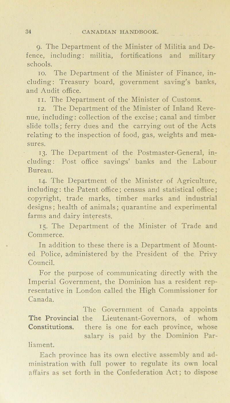 9. The Department of the Minister of Militia and De- fence, including: militia, fortifications and military schools. 10. The Department of the Minister of Finance, in- cluding: Treasury board, government saving’s banks, and Audit office. 11. The Department of the Minister of Customs. 12. The Department of the Minister of Inland Reve- nue, including: collection of the excise; canal and timber slide tolls; ferry dues and the carrying out of the Acts relating to the inspection of food, gas, weights and mea- sures. 13. The Department of the Postmaster-General, in- cluding: Post office savings’ banks and the Labour Bureau. 14. The Department of the Minister of Agriculture, including: the Patent office; census and statistical office; copyright, trade marks, timber marks and industrial designs; health of animals; quarantine and experimental farms and dairy interests. 15. The Department of the Minister of Trade and Commerce. In addition to these there is a Department of Mount- ed Police, administered by the President of the Privy Council. For the purpose of communicating directly with the Imperial Government, the Dominion has a resident rep- resentative in London called the High Commissioner for Canada. The Government of Canada appoints The Provincial the Lieutenant-Governors, of whom Constitutions. there is one for each province, whose salary is paid by the Dominion Par- liament. Each province has its own elective assembly and ad- ministration with full power to regulate its own local affairs as set forth in the Confederation Act; to dispose