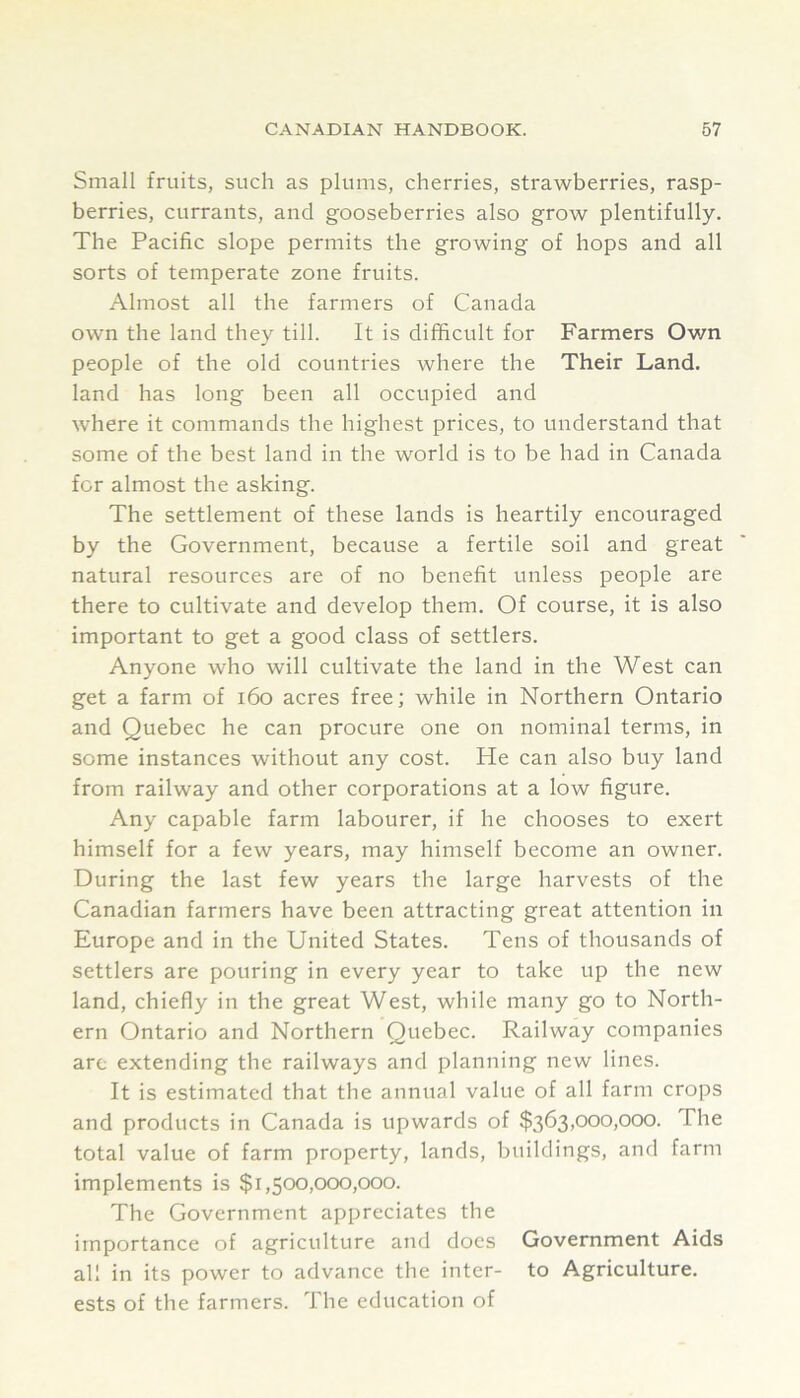Small fruits, such as plums, cherries, strawberries, rasp- berries, currants, and gooseberries also grow plentifully. The Pacific slope permits the growing of hops and all sorts of temperate zone fruits. Almost all the farmers of Canada own the land they till. It is difficult for Farmers Own people of the old countries where the Their Land, land has long been all occupied and where it commands the highest prices, to understand that some of the best land in the world is to be had in Canada for almost the asking. The settlement of these lands is heartily encouraged by the Government, because a fertile soil and great natural resources are of no benefit unless people are there to cultivate and develop them. Of course, it is also important to get a good class of settlers. Anyone who will cultivate the land in the West can get a farm of i6o acres free; while in Northern Ontario and Quebec he can procure one on nominal terms, in some instances without any cost. He can also buy land from railway and other corporations at a low figure. Any capable farm labourer, if he chooses to exert himself for a few years, may himself become an owner. During the last few years the large harvests of the Canadian farmers have been attracting great attention in Europe and in the United States. Tens of thousands of settlers are pouring in every year to take up the new land, chiefly in the great West, while many go to North- ern Ontario and Northern Quebec. Railway companies are extending the railways and planning new lines. It is estimated that the annual value of all farm crops and products in Canada is upwards of $363,000,000. The total value of farm property, lands, buildings, and farm implements is $1,500,000,000. The Government appreciates the importance of agriculture and docs Government Aids all in its power to advance the inter- to Agriculture, ests of the farmers. The education of