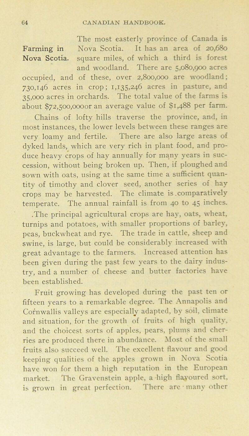 The most easterly province of Canada is Farming in Nova Scotia. It has an area of 20,680 Nova Scotia, square miles, of which a third is forest and woodland. There are 5,080,900 acres occupied, and of these, over 2,800,000 are woodland; 730,146 acres in crop; 1,135,246 acres in pasture, and 35,000 acres in orchards. The total value of the farms is about $72,5oo,oooor an average value of $1,488 per farm. Chains of lofty hills traverse the province, and, in most instances, the lower levels between these ranges are very loamy and fertile. There are also large areas of dyked lands, which are very rich in plant food, and pro- duce heavy crops of hay annually for many years in suc- cession, without being broken up. Then, if ploughed and sown with oats, using at the same time a sufficient quan- tity of timothy and clover seed, another series of hay crops may be harvested. The climate is .comparatively temperate. The annual rainfall is from 40 to 45 inches. .The principal agricultural crops are ha}*, oats, wheat, turnips and potatoes, with smaller proportions of barley, peas, buckwheat and rye. The trade in cattle, sheep and swine, is large, but could be considerably increased with great advantage to the farmers. Increased attention has been given during the past few years to the dairy indus- try, and a number of cheese and butter factories have been established. Fruit growing has developed during the past ten or fifteen years to a remarkable degree. The Annapolis and Cornwallis valleys are especially adapted, by soil, climate and situation, for the growth of fruits of high quality, and the choicest sorts of apples, pears, plums and cher- ries are produced there in abundance. Most of the small fruits also succeed well. The excellent flavour and good keeping qualities of the apples grown in Nova Scotia have won for them a high reputation in the European market. The Gravenstcin apple, a high flavoured sort, is grown in great iierfection. There are • many other