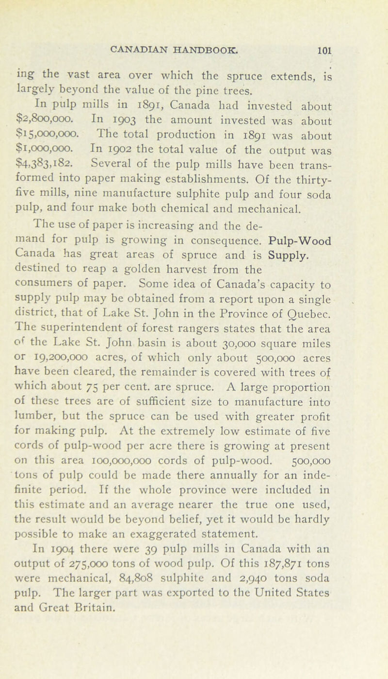 ing the vast area over which the spruce extends, is largely beyond the value of the pine trees. In pulp mills in 1891, Canada had invested about $2,800,000. In 1903 the amount invested was about $15,000,000. The total production in 1891 was about $1,000,000. In 1902 the total value of the output was ?4)383>i82. Several of the pulp mills have been trans- formed into paper making establishments. Of the thirty- five mills, nine manufacture sulphite pulp and four soda pulp, and four make both chemical and mechanical. The use of paper is increasing and the de- mand for pulp is growing in consequence. Pulp-Wood Canada has great areas of spruce and is Supply, destined to reap a golden harvest from the consumers of paper. Some idea of Canada’s capacity to supply pulp may be obtained from a report upon a single district, that of Lake St. John in the Province of Quebec. The superintendent of forest rangers states that the area of the Lake St. John basin is about 30,000 square miles or 19,200,000 acres, of which only about 500,000 acres have been cleared, the remainder is covered with trees of which about 75 per cent, are spruce. A large proportion of these trees are of sufficient size to manufacture into lumber, but the spruce can be used with greater profit for making pulp. At the extremely low estimate of five cords of pulp-wood per acre there is growing at present on this area 100,000,000 cords of pulp-wood. 500,000 tons of pulp could be made there annually for an inde- finite period. If the whole province were included in this estimate and an average nearer the true one used, the result would be beyond belief, yet it would be hardly possible to make an exaggerated statement. In 1904 there were 39 pulp mills in Canada with an output of 275,000 tons of wood pulp. Of this 187,871 tons were mechanical, 84,808 sulphite and 2,940 tons soda pulp. The larger part was exported to the United States and Great Britain.