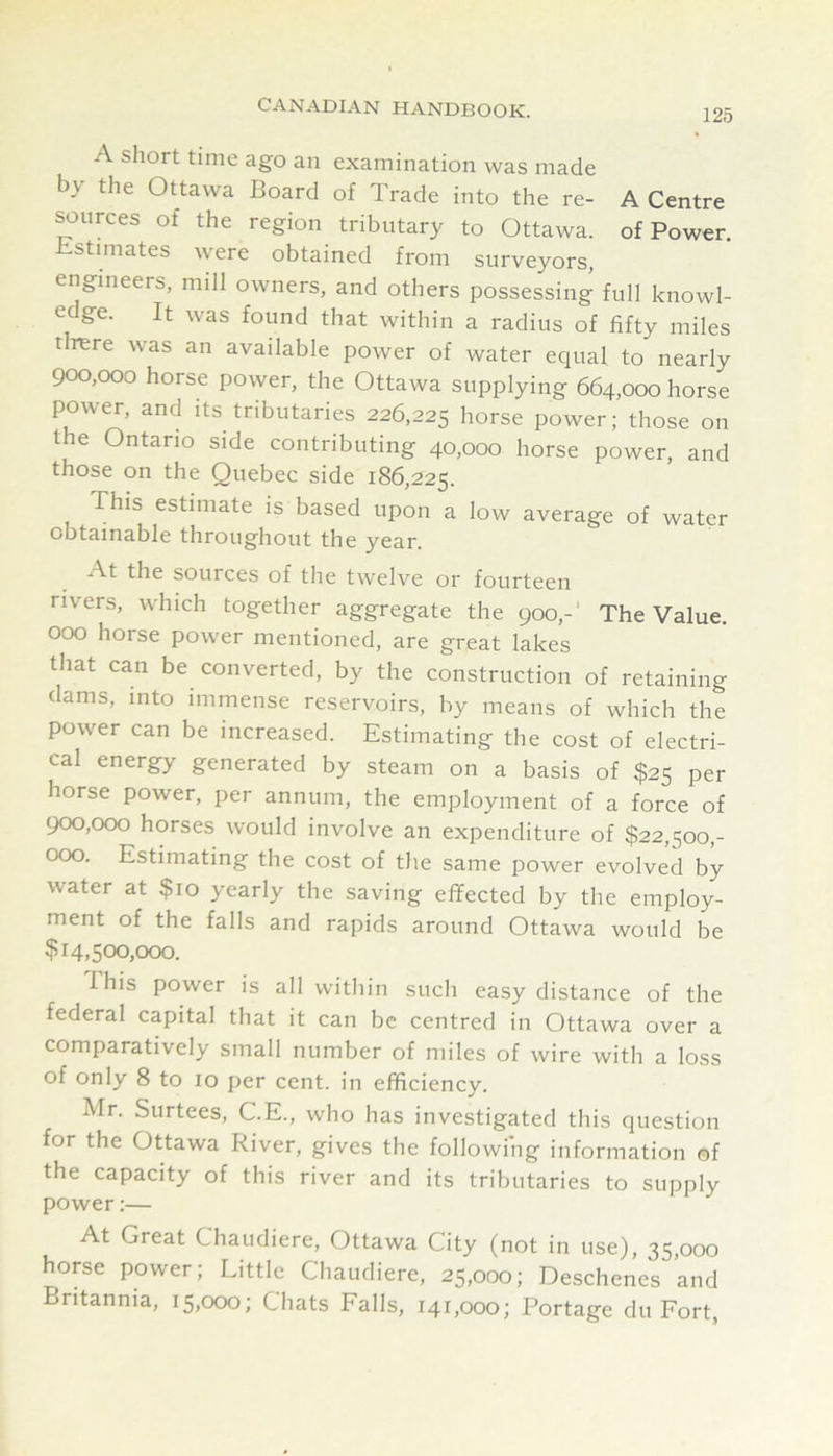 125 A short time ago an examination was made by the Ottawa Board of Trade into the re- A Centre purees of the region tributary to Ottawa, of Power. Estimates were obtained from surveyors, engineers, mill owners, and others possessing full knowl- edge. It was found that within a radius of fifty miles tlrere was an available power of water equal to nearly 900,000 horse power, the Ottawa supplying 664,000 horse power, and its tributaries 226,225 borse power; those on the Ontario side contributing 40,000 horse power, and those on the Quebec side 186,225. This estimate is based upon a low average of water obtainable throughout the year. At the sources of the twelve or fourteen rivers, which together aggregate the 900,-’ The Value. 000 horse power mentioned, are great lakes that can be converted, by the construction of retaining dams, into immense reservoirs, by means of which the power can be increased. Estimating the cost of electri- cal energy generated by steam on a basis of $25 per horse power, per annum, the employment of a force of 900,000 horses would involve an expenditure of $22,500,- 000. Estimating the cost of the same power evolved by water at $10 yearly the saving effected by the employ- ment of the falls and rapids around Ottawa would be $14,500,000. This power is all within such easy distance of the federal capital that it can be centred in Ottawa over a comparatively small number of miles of wire with a loss of only 8 to 10 per cent, in efficiency. Mr. Surtees, C.E., who has investigated this question for the Ottawa River, gives the following information of the capacity of this river and its tributaries to supply power:— At Great Chaudiere, Ottawa City (not in use), 35,000 horse power; Little Chaudiere, 25,000; Deschenes and Britannia, 15,000; Chats Falls, 141,000; Portage du Fort,