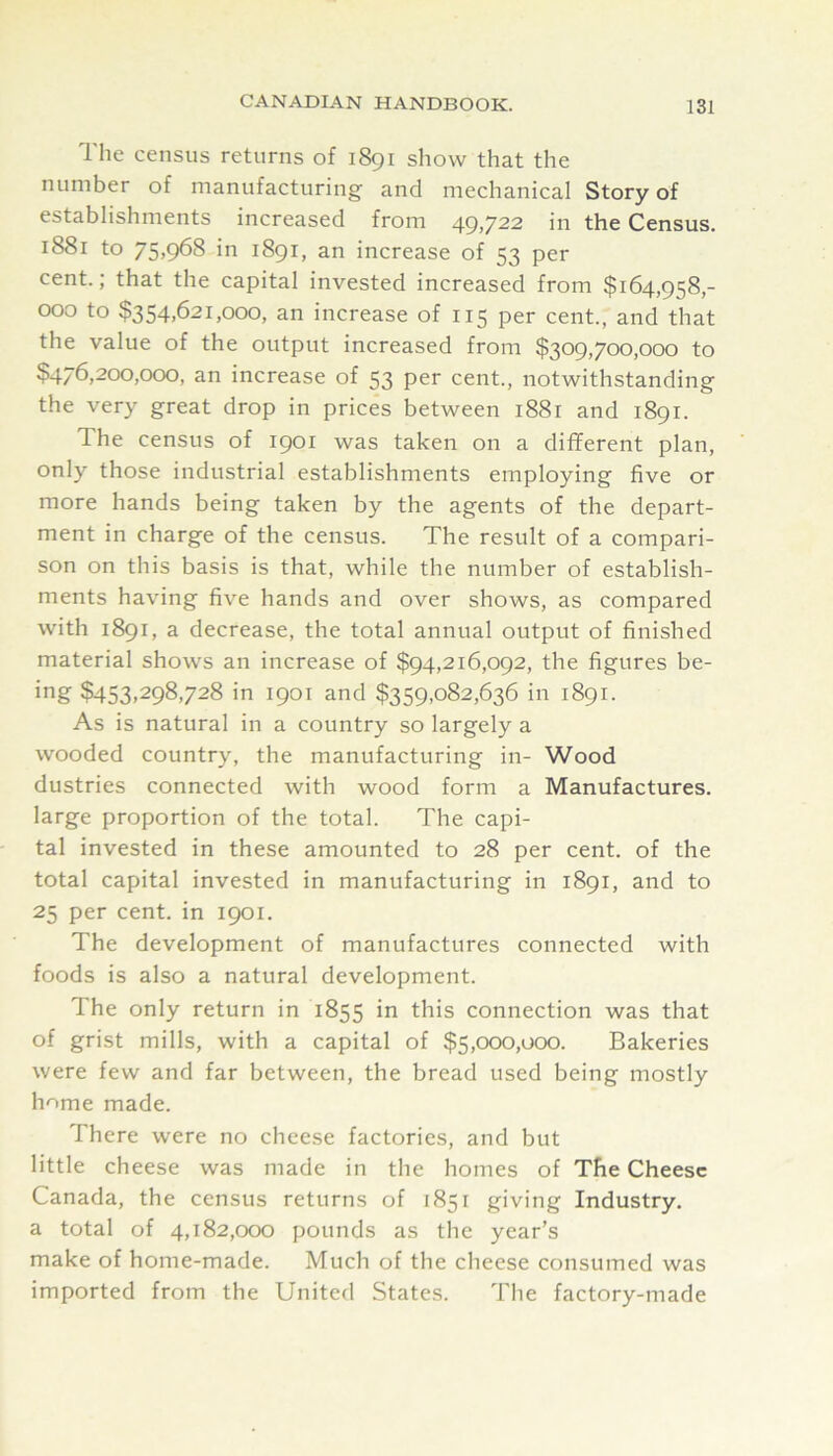 The census returns of 1891 show that the number of manufacturing’ and mechanical Story of establishments increased from 49,722 in the Census. 1881 to 75,968 in 1891, an increase of 53 per cent.; that the capital invested increased from $164,958,- 000 to $354,621,000, an increase of 115 per cent., and that the value of the output increased from $309,700,000 to $476,200,000, an increase of 53 per cent., notwithstanding the very great drop in prices between 1881 and 1891. The census of 1901 was taken on a different plan, only those industrial establishments employing five or more hands being taken by the agents of the depart- ment in charge of the census. The result of a compari- son on this basis is that, while the number of establish- ments having five hands and over shows, as compared with 1891, a decrease, the total annual output of finished material shows an increase of $94,216,092, the figures be- ing $453,298,728 in 1901 and $359,082,636 in 1891. As is natural in a country so largely a wooded country, the manufacturing in- Wood dustries connected with wood form a Manufactures, large proportion of the total. The capi- tal invested in these amounted to 28 per cent, of the total capital invested in manufacturing in 1891, and to 25 per cent, in 1901. The development of manufactures connected with foods is also a natural development. The only return in 1855 connection was that of grist mills, with a capital of $5,000,000. Bakeries were few and far between, the bread used being mostly home made. There were no cheese factories, and but little cheese was made in the homes of The Cheese Canada, the census returns of 1851 giving Industry, a total of 4,182,000 pounds as the year’s make of home-made. Much of the cheese consumed was imported from the United States. The factory-made