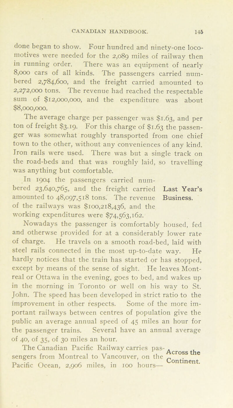 done began to show. Four hundred and ninety-one loco- motives were needed for the 2,089 miles of railway then in running order. There was an equipment of nearly 8.000 cars of all kinds. The passengers carried num- bered 2,784,600, and the freight carried amounted to 2.272.000 tons. The revenue had reached the respectable sum of $12,000,000, and the expenditure was about $8,000,000. The average charge per passenger was $1.63, and per ton of freight $3.19. For this charge of $1.63 the passen- ger was somewhat roughly transported from one chief town to the other, without any conveniences of any kind. Iron rails were used. There was but a single track on the road-beds and that was roughly laid, so travelling was anything but comfortable. In 1904 the passengers carried num- bered 23,640,765, and the freight carried Last Year’s amounted to 48,097,518 tons. The revenue Business, of the railways was $100,218,436, and the working expenditures were $74,563,162. Nowadays the passenger is comfortably housed, fed and otherwse provided for at a considerably lower rate of charge. He travels on a smooth road-bed, laid with steel rails connected in the most up-to-date way. He hardly notices that the train has started or has stopped, except by means of the sense of sight. He leaves Mont- real or Ottawa in the evening, goes to bed, and wakes up in the morning in Toronto or well on his way to St. John. The speed has been developed in strict ratio to the improvement in other respects. Some of the more im- portant railways between centres of population give the public an average annual speed of 45 miles an hour for the passenger trains. Several have an annual average of 40, of 35, of 30 miles an hour. The Canadian Pacific Railway carries /^^ross th sengers from Montreal to Vancouver, on the ^ Pacific Ocean, 2,906 miles, in 100 hours—