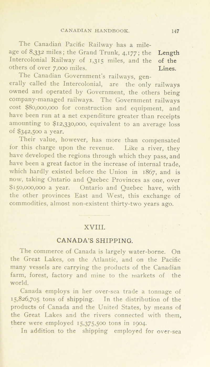 The Canadian Pacific Railway has a mile- age of 8,332 miles; the Grand Trunk, 4,177; the Length Intercolonial Railway of 1,315 miles, and the of the others of over 7,000 miles. Lines. The Canadian Government’s railways, gen- erally called the Intercolonial, are the only railways owned and operated by Government, the others being company-managed railways. The Government railways cost $80,000,000 for construction and equipment, and have been run at a net expenditure greater than receipts amounting to $12,330,000, equivalent to an average loss of $342,500 a year. Their value, however, has more than compensated lor this charge upon the revenue. Like a river, they have developed the regions through which they pass, and have been a great factor in the increase of internal trade, which hardly existed before the Union in 1867, and is now, taking Ontario and Quebec Provinces as one, over $150,000,000 a year. Ontario and Quebec have, with the other provinces East and West, this exchange of commodities, almost non-existent thirty-two years ago. XVIII. CANADA’S SHIPPING. The commerce of Canada is largely water-borne. On the Great Lakes, on the Atlantic, and on the Pacific many vessels are carrying the products of the Canadian farm, forest, factory and mine to the markets of the world. Canada employs in her over-sea trade a tonnage of 15,826,705 tons of shipping. In the distribution of the products of Canada and the United States, by means of the Great Lakes and the rivers connected with them, there were employed 15,375,500 tons in 1904. In addition to the shipping employed for over-sea