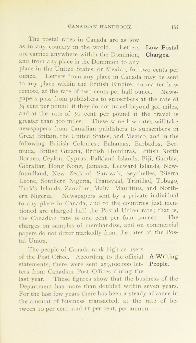 The postal rates in Canada are as low as in any country in the world. Letters Low Postal are carried anywhere within the Dominion, Charges, and from any place in the Dominion to any- place in the United States, or Mexico, for two cents per ounce. Letters from any place in Canada may be sent to any place within the British Empire, no matter how remote, at the rate of two cents per half ounce. News- papers pass from publishers to subscrbers at the rate of Li cent per pound, if they do not travel beyond 300 miles, and at the rate of Yi. cent per pound if the travel is greater than 300 miles. These same low rates will take newspapers from Canadian publishers to subscribers in Great Britain, the United States, and Mexico, and in the following British Colonies; Bahamas, Barbados, Ber- muda, British Guiana, British Honduras, British North Borneo, Ceylon, Cyprus, Falkland Islands, Fiji, Gambia, Gibraltar, Hong Kong, Jamaica, Leeward Islands, New- foundland, New Zealand, Sarawak, Seychelles, Sierra Leone, Southern Nigeria, Transvaal, Trinidad, Tobago, Turk’s Islands, Zanzibar, Malta, Mauritius, and North- ern Nigeria. Newspapers sent by a private individual to any place in Canada, and to the countries just men- tioned are charged half the Postal Union rate; that is, the Canadian rate is one cent per four ounces. The charges on samples of merchandise, and on commercial papers do not differ markedly from the rates of the Pos- tal Union. The people of Canada rank high as users of the Post Office. According to the official A Writing statements, there were sent 259,190,000 let- People, ters from Canadian Post Offices during the last year. These figures show that the business of the Department has more than doubled within seven years. For the last few years there has been a steady advance in the amount of business transacted, at the rate of be- tween 10 per cent, and ii per cent, per annum.