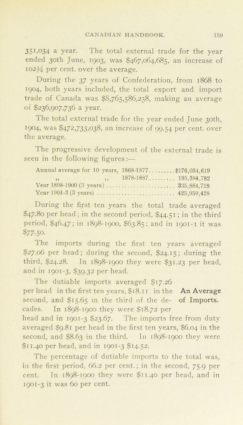 35^>034 3. year. The total external trade for the year ended 30th June, 1903, was $467,064,685, an increase of I02j4 per cent, over the average. During the 37 years of Confederation, from 1868 to 1904, both years included, the total export and import trade of Canada was $8,765,586,258, making an average of $236,907,736 a year. The total external trade for the year ended June 30th, 1904, was $472,733,038) an increase of 99.54 per cent, over the average. The progressive development of the external trade is seen in the following figures:— Annual average for 10 years, 1868-1877 $176,034,619 „ ,, 1878-1887 195,384,782 Year 1898-1900(3 years) 335,884,728 Year 1901-3 (3 years) 425,959,428 During the first ten years the total trade averaged $47.80 per head; in the second period, $44.51; in the third period, $46.47; in 1898-1900, $63.85; and in 1901-3 it was ?77-50. The imports during the first ten years averaged $27.06 per head; during the second, $24.15; during the third, $24.28. In 1898-1900 they were $31.23 per head, and in 1901-3, $39.32 per head. The dutiable imports averaged $17.26 per head in the first ten years, $18.11 in the An Average second, and $15.65 in the third of the de- of Imports, cades. In 1898-1900 they were $18.72 per head and in 1901-3 $23.67. The imports free from duty averaged $9.81 per head in the first ten years, $6.04 in the second, and $8.63 in the third. In 1898-1900 they were $11.40 per head, and in 1901-3 $14.52. The percentage of dutiable imports to the total was, in the first period, 66.2 per cent.; in the second, 75.9 per cent. In 1898-1900 they were $11.40 per head, and in 1901-3 it was 60 per cent.