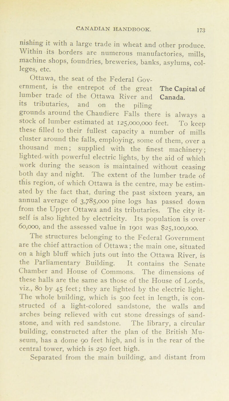 nishing' it with a large trade in wheat and other produce. Within its borders are numerous manufactories, mills, machine shops, foundries, breweries, banks, asylums, col- leges, etc. Ottawa, the seat of the Federal Gov- ernment, is the entrepot of the great The Capital of lumber trade of the Ottawa River and Canada, its tributaries, and on the piling grounds around the Chaudiere Falls there is always a stock of lumber estimated at 125,000,000 feet. To keep these filled to their fullest capacity a number of mills cluster around the falls, employing, some of them, over a thousand men; supplied with the finest machinery; lighted, with powerful electric lights, by the aid of which work during the season is maintained without ceasing both day and night. The extent of the lumber trade of this region, of which Ottawa is the centre, may be estim- ated by the fact that, during the past sixteen years, an annual average of 3,785,000 pine logs has passed down from the Upper Ottawa and its tributaries. The city it- self is also lighted by electricity. Its population is over 60,000, and the assessed value in 1901 was $25,100,000. The structures belonging to the Federal Government are the chief attraction of Ottawa; the main one, situated on a high bluff which juts out into the Ottawa River, is the Parliamentary Building. It contains the Senate Chamber and House of Commons. The dimensions of these halls are the same as those of the House of Lords, viz., 80 by 45 feet; they are lighted by the electric light. The whole building, which is 500 feet in length, is con- structed of a light-colored sandstone, the walls and arches being relieved with cut stone dressings of sand- stone, and with red sandstone. The library, a circular building, constructed after the plan of the British Mu- seum, has a dome 90 feet high, and is in the rear of the central tower, which is 250 feet high. Separated from the main building, and distant from