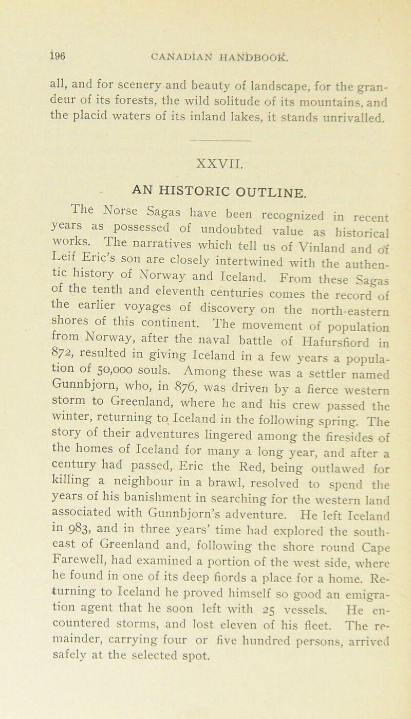 all, and for scenery and beauty of landscape, for the gran- deur of its forests, the wild solitude of its mountains, and the placid waters of its inland lakes, it stands unrivalled. XXVII. AN HISTORIC OUTLINE. The Norse Sagas have been recognized in recent years as possessed of undoubted value as historical works. The narratives which tell us of Vinland and of Leif Eric’s son are closely intertwined with the authen- tic history of Norway and Iceland. From these Sagas of the tenth and eleventh centuries comes the record of the earlier voyages of discovery on the north-eastern shores of this continent. The movement of population from Norway, after the naval battle of Hafursfiord in 872, resulted in giving Iceland in a few years a popula- tion of 50,000 souls. Among these was a settler named Gunnbjorn, who, in 876, was driven by a fierce western storm to Greenland, where he and his crew passed the winter, returning to Iceland in the following spring. The story of their adventures lingered among the firesides of the homes of Iceland for many a long year, and after a century had passed, Eric the Red, being outlawed for killing a neighbour in a brawl, resolved to spend the years of his banishment in searching for the western land associated with Gunnbjorn’s adventure. He left Iceland 9^3; and in three years’ time had e.xplored the soutli- cast of Greenland and, following the shore round Cape Farewell, had examined a portion of the west side, where he found in one of its deep fiords a place for a home. Re- turning to Iceland he proved himself so good an emigra- tion agent that he soon left with 25 vessels. He en- countered storms, and lost eleven of his fleet. The re- mainder, carrying four or five hundred persons, arrived safely at the selected spot.