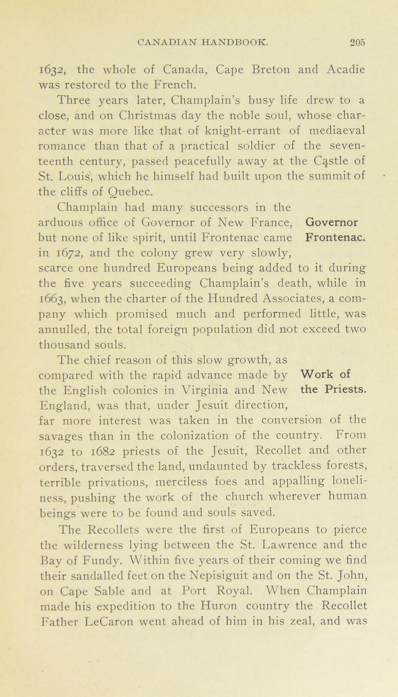 1632, the whole of Canada, Cape Breton and Acadie was restored to the French. Three years later, Champlain’s busy life drew to a close, and on Christmas day the noble soul, whose char- acter was more like that of knight-errant of mediaeval romance than that of a practical soldier of the seven- teenth century, passed peacefully away at the Castle of St. Louis, which he himself had built upon the summit of the cliffs of Quebec. Champlain had many successors in the arduous office of Governor of New France, Governor but none of like spirit, until Frontenac came Frontenac. in 1672, and the colony grew very slowly, scarce one hundred Europeans being added to it during the five years succeeding Champlain’s death, while in 1663, when the charter of the Hundred Associates, a com- pany which promised much and performed little, was annulled, the total foreign population did not exceed two thousand souls. The chief reason of this slow growth, as compared with the rapid advance made by Work of the English colonies in Virginia and New the Priests. England, was that, under Jesuit direction, far more interest was taken in the conversion of the savages than in the colonization of the country. From 1632 to 1682 priests of the Jesuit, Recollet and other orders, traversed the land, undaunted by trackless forests, terrible privations, merciless foes and appalling loneli- ness, pushing the work of the church wherever human beings were to be found and souls saved. The Recollets were the first of Europeans to pierce the wilderness lying between the St. Lawrence and the Bay of Fundy. Within five years of their coming we find their sandalled feet on the Nepisiguit and on the St. John, on Cape Sable and at Port Royal. When Champlain made his expedition to the Fluron country the Recollet Father LeCaron went ahead of him in his zeal, and was