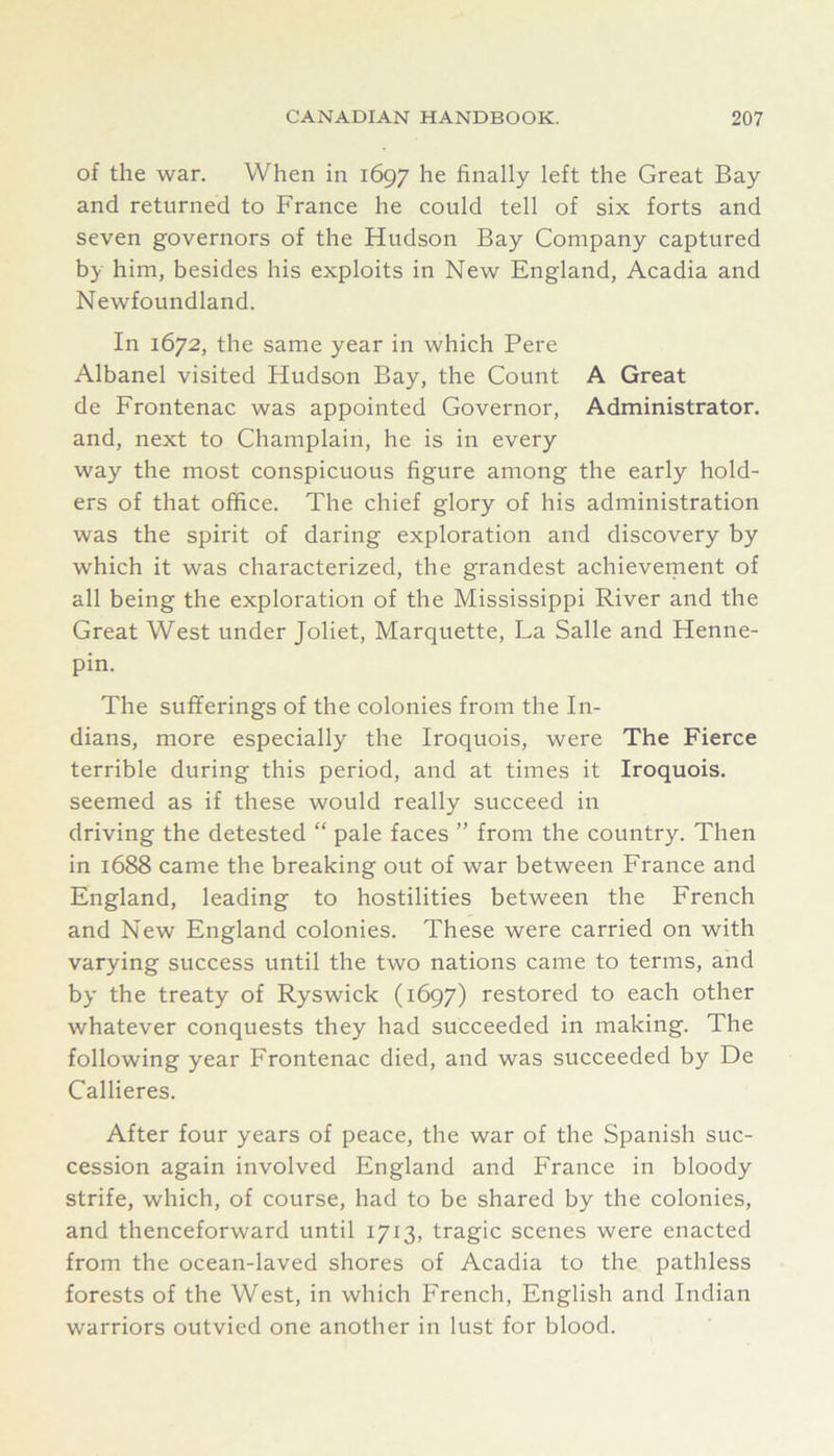 of the war. When in 1697 he finally left the Great Bay and returned to France he could tell of six forts and seven governors of the Hudson Bay Company captured by him, besides his exploits in New England, Acadia and Newfoundland. In 1672, the same year in which Pere Albanel visited Hudson Bay, the Count A Great de Frontenac was appointed Governor, Administrator, and, next to Champlain, he is in every way the most conspicuous figure among the early hold- ers of that office. The chief glory of his administration was the spirit of daring exploration and discovery by which it was characterized, the grandest achievement of all being the exploration of the Mississippi River and the Great West under Joliet, Marquette, La Salle and Henne- pin. The sufferings of the colonies from the In- dians, more especially the Iroquois, were The Fierce terrible during this period, and at times it Iroquois, seemed as if these would really succeed in driving the detested “ pale faces ” from the country. Then in 1688 came the breaking out of war between France and England, leading to hostilities between the French and New England colonies. These were carried on with varying success until the two nations came to terms, and by the treaty of Ryswick (1697) restored to each other whatever conquests they had succeeded in making. The following year Frontenac died, and was succeeded by De Callieres. After four years of peace, the war of the Spanish suc- cession again involved England and France in bloody strife, which, of course, had to be shared by the colonies, and thenceforward until 1713, tragic scenes were enacted from the ocean-laved shores of Acadia to the pathless forests of the West, in which French, English and Indian warriors outvied one another in lust for blood.