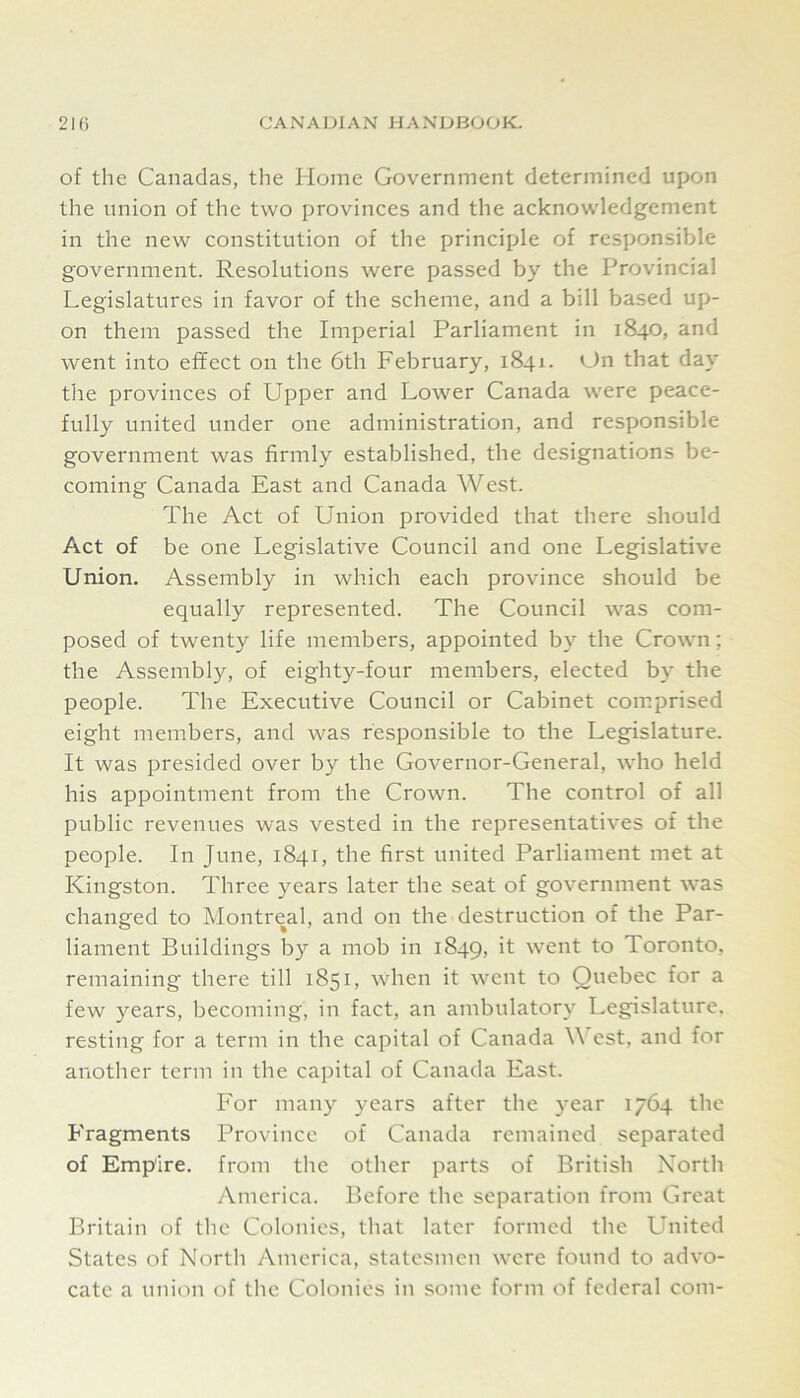 of the Canadas, the Plome Government determined upon the union of the two provinces and the acknowledgement in the new constitution of the principle of responsible government. Resolutions were passed by the Provincial Legislatures in favor of the scheme, and a bill based up- on them passed the Imperial Parliament in 1840, and went into effect on the 6th February, 1841. On that day the provinces of Upper and Lower Canada were peace- fully united under one administration, and responsible government was firmly established, the designations be- coming Canada East and Canada West. The Act of Union provided that there should Act of be one Legislative Council and one Legislative Union. Assembly in which each province should be equally represented. The Council was com- posed of twenty life members, appointed by the Crown; the Assembly, of eighty-four members, elected by the people. The Executive Council or Cabinet comprised eight members, and was responsible to the Legislature. It was presided over by the Governor-General, who held his appointment from the Crown. The control of all public revenues was vested in the representatives of the people. In June, 1841, the first united Parliament met at Kingston. Three years later the seat of government was changed to Montreal, and on the destruction of the Par- liament Buildings by a mob in 1849, went to Toronto, remaining there till 1851, when it went to Quebec for a few years, becoming, in fact, an ambulator}’- Legislature, resting for a term in the capital of Canada West, and for another term in the capital of Canada East. For many years after the year 1764 the P'ragments Province of Canada remained separated of Empire, from the other parts of British North America. Before the separation from Great Britain of the Colonies, that later formed the United States of North America, statesmen were found to advo- cate a union of the Colonies in some form of federal com-