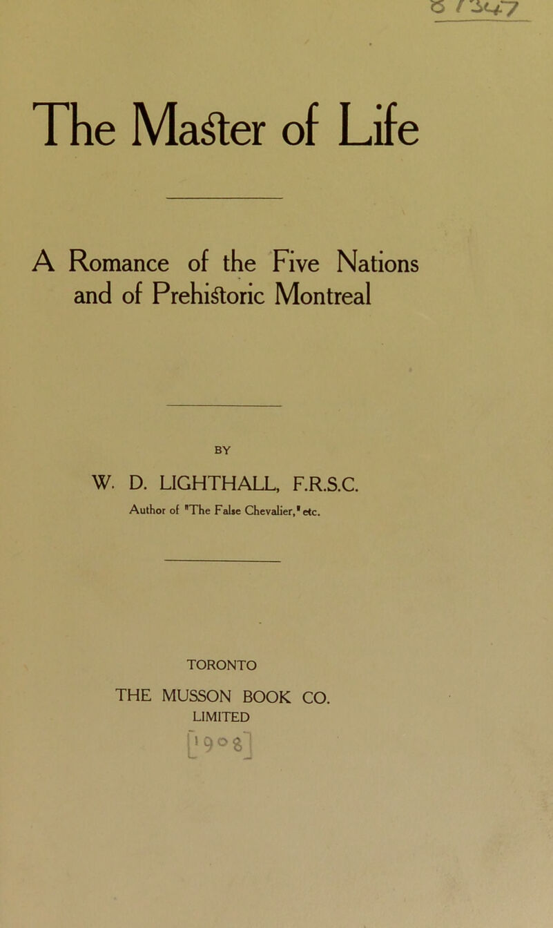 The Ma^er of Life A Romance of the Five Nations and of Prehi^oric Montreal BY W. D. LIGHTHALL, F.R.S.C. Author of The False Chevalier,'etc. TORONTO THE MUSSON BOOK CO. LIMITED