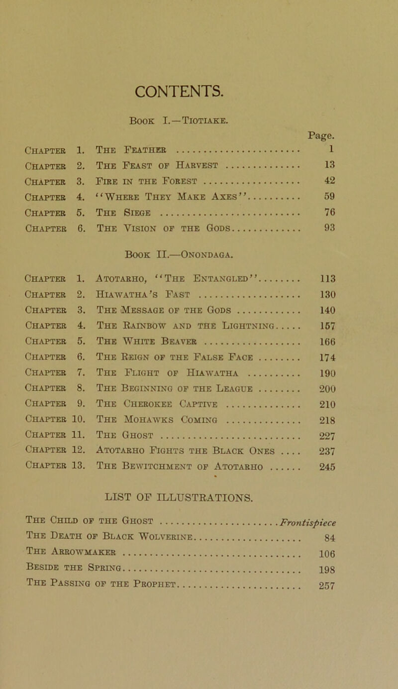 CONTENTS, Book I.—Tiotiake. Page. Chaptee 1. The Feather 1 Chapter 2. The Feast of Harvest l.S Chapter 3. Fire in the Forest 42 Chapter 4. “Where They Make Axes” 59 Chapter 5. The Siege 76 Chapter 6. The Vision of the Gods 93 Book II.—Onondaga. Chapter 1. Atotarho, “The Entangled” 113 Chapter 2. Hiawatha’s Fast 130 Chapter 3. The Message of the Gods 140 Chapter 4. The Eainbow and the Lightning 167 Chapter 5. The White Beaver 166 Chapter 6. The Reign of the False Face 174 Chapter 7. The Flight of Hiawatha 190 Chapter 8. The Beginning of the League 200 Chapter 9. The Cherokee Captr-e 210 Chapter 10. The Mohawks Coming 218 Chapter 11. The Ghost 227 Chapter 12. Atotarho Fights the Black Ones .... 237 Chapter 13. The Bewitchment of Atotarho 245 LIST OF ILLUSTRATIONS. The Child of the Ghost Frontispiece The Death of Black Wolverine 84 The Arrowmaker 106 Beside the Spring 198 The Passing of the Prophet 257