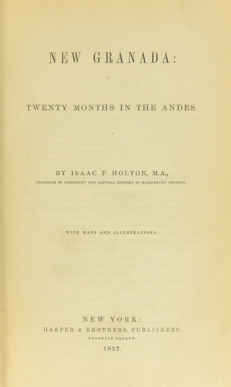 NEW GRANAEA TWENTY MONTHS IN THE ANDES. BY ISAAC F. HOLTON, M.A., PROFESSOR OF CHEMISTRY AND NATURAL HISTORY IN MIDDLEBURY COLLEGE. WITH 3IAPS AND ILLUSTRATIONS. NEW YORK: HARPER tfe BROTHERS, PUBLISHERS, FRANKLIN SQUARE. 1857.