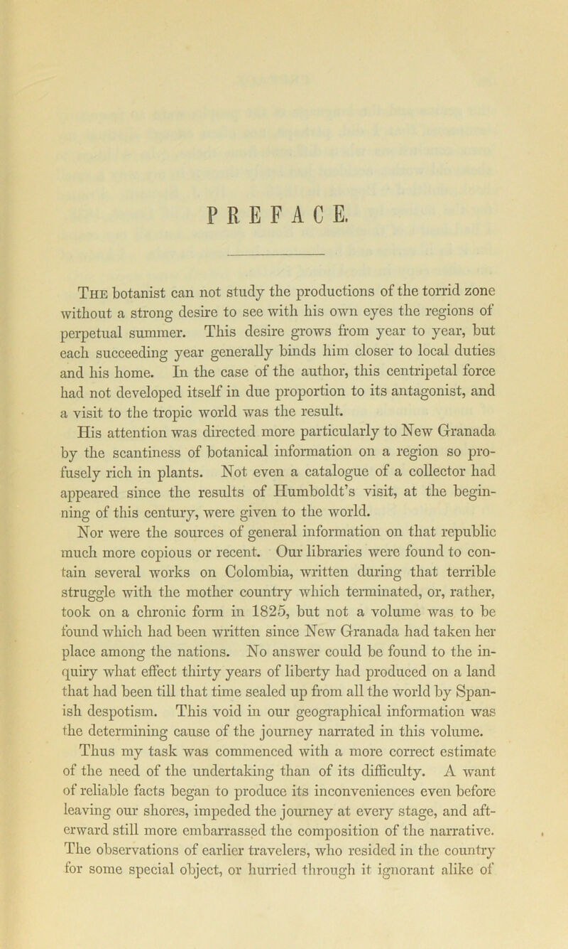 PREFACE. The botanist can not study the productions of the torrid zone without a strong desire to see with his own eyes the regions of pei-petual summer. This desire grows from year to year, but each succeeding year generally binds liim closer to local duties and his home. In the case of the author, this centripetal force had not developed itself in due proportion to its antagonist, and a visit to the tropic world was the result. His attention was directed more particularly to New Granada by the scantiness of botanical information on a region so pro- fusely rich in plants. Not even a catalogue of a collector had appeared since the results of Humboldt’s visit, at the begin- ning of this century, were given to the world. Nor were the sources of general information on that republie much more copious or recent. Our libraries were found to con- tain several works on Colombia, written during that terrible struggle with the mother country which teiminated, or, rather, took on a chronic fonn in 1825, but not a volume was to be found which had been written since New Granada had taken her place among the nations. No answer could be found to the in- quiry what effect thirty years of liberty had produced on a land that had been till that time sealed up from all the world by Span- ish despotism. This void in our geographical infonnation was the determining cause of the journey narrated in this volume. Thus my task was commenced with a more correct estimate of the need of the undertaking than of its difficulty. A want of reliable facts began to produce its inconveniences even before leaving our shores, impeded the journey at every stage, and aft- erward still more embarrassed the composition of the narrative. The observations of earlier travelers, who resided in the country for some special object, or hurried tlirough it ignorant alike of