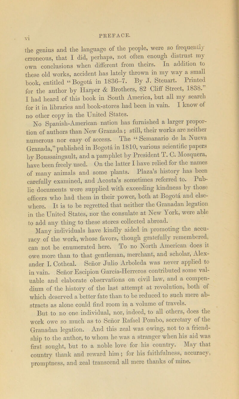 the genius and the language of the people, were so frequently erroneous, that I did, perhaps, not often enough distrust my own conclusions when different from theirs. In addition to these old works, accident has lately thrown in my way a smaU book, entitled “ Bogota in 1836-7. By J. Steuart. Pilnted for the author by Harper & Brothers, 82 Cliff Street, 1838. I had heard of this book in South America, but all my search for it in libraries and book-stores had been in vain. I know of no other copy in the United States. Ho Spanish-American nation has furnished a larger propor- tion of authors than New Granada; still, their works are neither numerous nor easy of access. The “ Semanario de la Nueva Granada,” published in Bogota in 1810, various scientific papers by Boussaingarrlt, and a pamphlet by President T. C. Mosquera, have been freely used. On the latter I have relied for the names of many animals and some plants. Plazas history has been carefully examined, and Acosta’s sometimes referred to. Pub- lic documents were supplied with exceeding kindness by those officers who had therrr in their power, both at Bogota and else- where. It is to be regretted that neither the Granadan legatron in the Uirited States, nor the consulate at New York, were able to add any thing to these stores collected abroad. Many individuals have kindly aided in promoting the accu- racy of the work, whose favors, though gratefully remembered, can not be enumerated here. To no North American does it owe more than to that gentleman, merchant, and scholai, Alex- ander I. Cotheal. Senor Julio Arboleda was never applied to in vain. Senor Escipion Garcfa-IIerreros contributed some val- uable and elaborate observations on civil law, and a compen- dium of the history of the last attempt at revolution, both of which deserved a better fate than to be reduced to such mere ab- stracts as alone could find room in a volume of ti'avels. But to no one individual, nor, indeed, to all others, does the work owe so much as to Senor Batael Pombo, secretary of the Granadan legation. And this zeal was owing, not to a friend- ship to the author, to whom he was a stranger when his aid was first sought, but to a noble love for his country. IMay that country thank and reward him; for his faithfulness, accuiacy, promptness, and zeal transcend all mere thanks of mine.