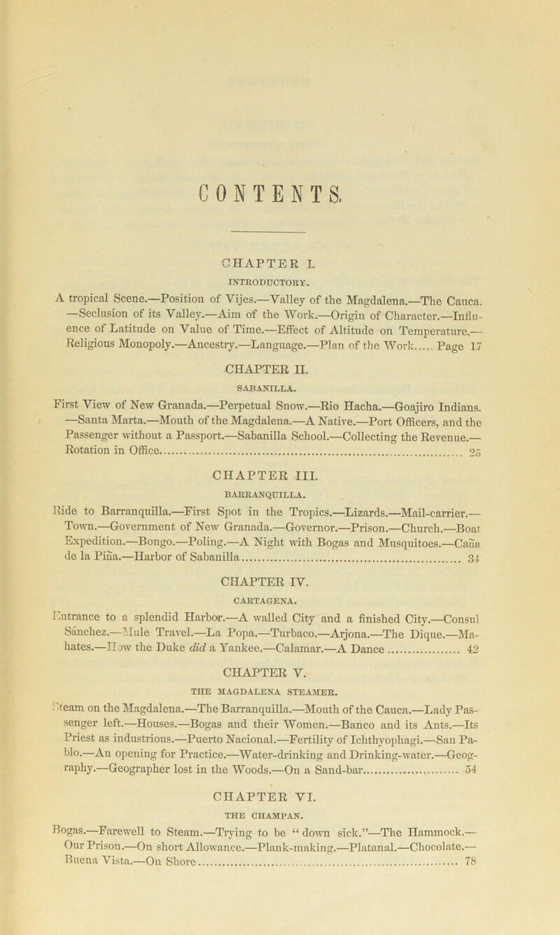 CONTENTS. CHAPTER I. INTRODUCTORY. A tropical Scene.—Position of Vijes.—Valley of the Map;dalena.—The Canca. —Seclusion of its Valley.—Aim of the Work.—Origin of Character.—InOu- ence of Latitude on Value of Time.—Effect of Altitude on Temperature.— Religious Monopoly.—Ancestry.—Language.—Plan of the Work Page 17 CIHVPTER n. SABANILLA. First View of New Granada.—Perpetual Snow.—Rio Hacha.—Goajiro Indians. —Santa Marta.—Mouth of the Magdalena.—^A Native.—Port Officers, and the Passenger without a Passport.—Sabanilla School.—Collecting the Revenue.— Rotation in Office oji CHAPTER III. BARRANQDILLA. Ride to Barranquilla.—First Spot in the Tropics.—Lizards.—Mail-carrier.— To^vn.—Government of New Granada.—Governor.—Prison.—Church.—Boat Expedition.—Bongo.—Poling.—A Night with Bogas and Musquitoes.—Caiia de la Pina.—Harbor of Sabanilla 34 CHAPTER IV. CARTAGENA. Entrance to a splendid Harbm-.—A walled City and a finished City.—Consul Sanchez.—Nlule Travel.—La Popa.—Turhaco.—Aijona.—The Dique.—Ma- hates.—How the Duke did a Yankee.—Calamar.—A Dance 42 CHAPTER V. THE MAGDALENA STEA3IER. ! '.team on the Magdalena.—The Barranquilla.—Mouth of the Cauca.—Lady Pas- senger left.—Houses.—Bogas and their Women.—Banco and its Ants.—Its Priest as industrious.—Puerto Nacional.—Fertility of Ichthyophagi.—San Pa- Wo-—An opening for Practice.—Water-drinking and Drinking-water.—Geog- raphy.—Geographer lost in the Woods.—On a Sand-bar 54 CHAPTER VI. THE CHAMPAN. Bogas.—Farewell to Steam.—Trying to be “ down sick.”—The Hammock.— Our Prison.—On short Allowance.—Plank-making.—Platanal.—Chocolate.— Buena Vista.—On Shore 78