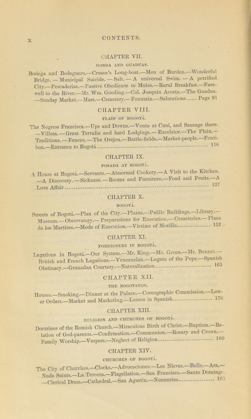 CHAPTER VII. HONDA AND GUADDAS. Bodega and Bodeguero.—Crusoe’s Long-boat.—Men of Burden.—Wonderful Bridge. — Municipal Suicide. — Salt. — A universal Swim.—A petrified City.—Pescaderias.—Passive Obedience to Mules. Rural Breakfast. Fare- well to the River.—Mr. W^m. Gooding.—Col. Joaquin Acosta. The Guadua. —Sunday Market.—Mass.—Cemetery.—Fountain.—Salutations Page 91 CHAPTER VIII. PLAIN OF BOGOTA. The Negress Francisca.—Ups and Downs.—Venta at Cuni, and Sausage theie. —Villeta. — Great Tertulia and hard Lodgings. — Excelsior.—The Plain.— Traditions. - Fences.—The Orejon.—Battle-fields.—Market-people.—Fonti- bon.—Entrance to Bogota CHAPTER IX. POSADA AT BOGOT.A. A House at Bogota.—Servants.—Abnormal Cookery.—A Visit to the Kitchen. —A Discovery. —Sickness.—Rooms and Furniture.-Food and Fniits.—A Love Affair 137 CHAPTER X. BOGOTA. Streets of Bogota.—Plan of the City.—Plazas.—Public Buildings.—Libraiy.— Museum.— Observatory.— Preparations for Execution. Cemeteries. Plaza de los Martires.—Mode of Execution. Victims of Moiillo IS- CHAPTER XI. FOREIGNERS IN BOGOT.L Legations in Bogota.—Our System.—Mr. King.—Mr. Green.—Mr. Bennet.-- British and French Legations.—Venezuelan.—Legate of the Pope.—Spanish Obstinacy.—Granadan Courtesy.—Naturalization 16o CHAPTER XII. THE BOGOT.ANOS. Houses.—Smoking.—Dinner at the Palace.—Coreographic Commission.—Low- er Orders.—Market and Marketing.—Lesson in Spanish CHiVPTER XIH. RELIGION AND CHURCHES OF BOGOTA. Doctrines of the Romish Church.—Miraculous Birth of Christ.—Baptian.—Re- lation of God-parents.—Confirmation.—Communion.—Rosary and Crown.— Family Worship.—Vespers.—Neglect of Religion CHAPTER XIV. CHURCHES OF BOGOTA. The City of Chiirches.—Clocks.—Advocaciones.—Les Nieves.—Bells.—Ara.— Nude Saints.—La Tercera.—Flagellation.—San Francisco.—Santo Domingi^ —Clerical Dress.—Cathedral.—San Agustin.—Nunneries >